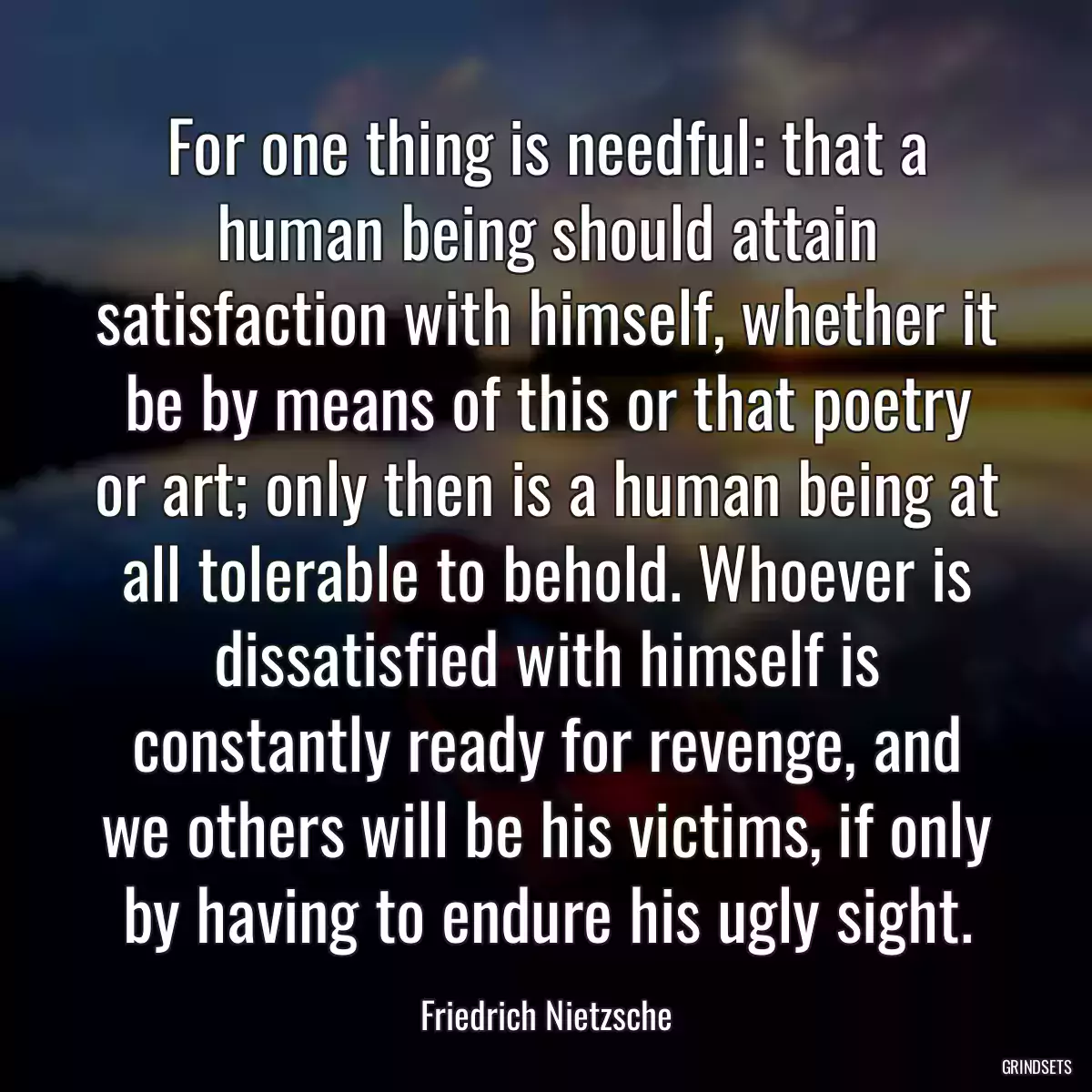 For one thing is needful: that a human being should attain satisfaction with himself, whether it be by means of this or that poetry or art; only then is a human being at all tolerable to behold. Whoever is dissatisfied with himself is constantly ready for revenge, and we others will be his victims, if only by having to endure his ugly sight.