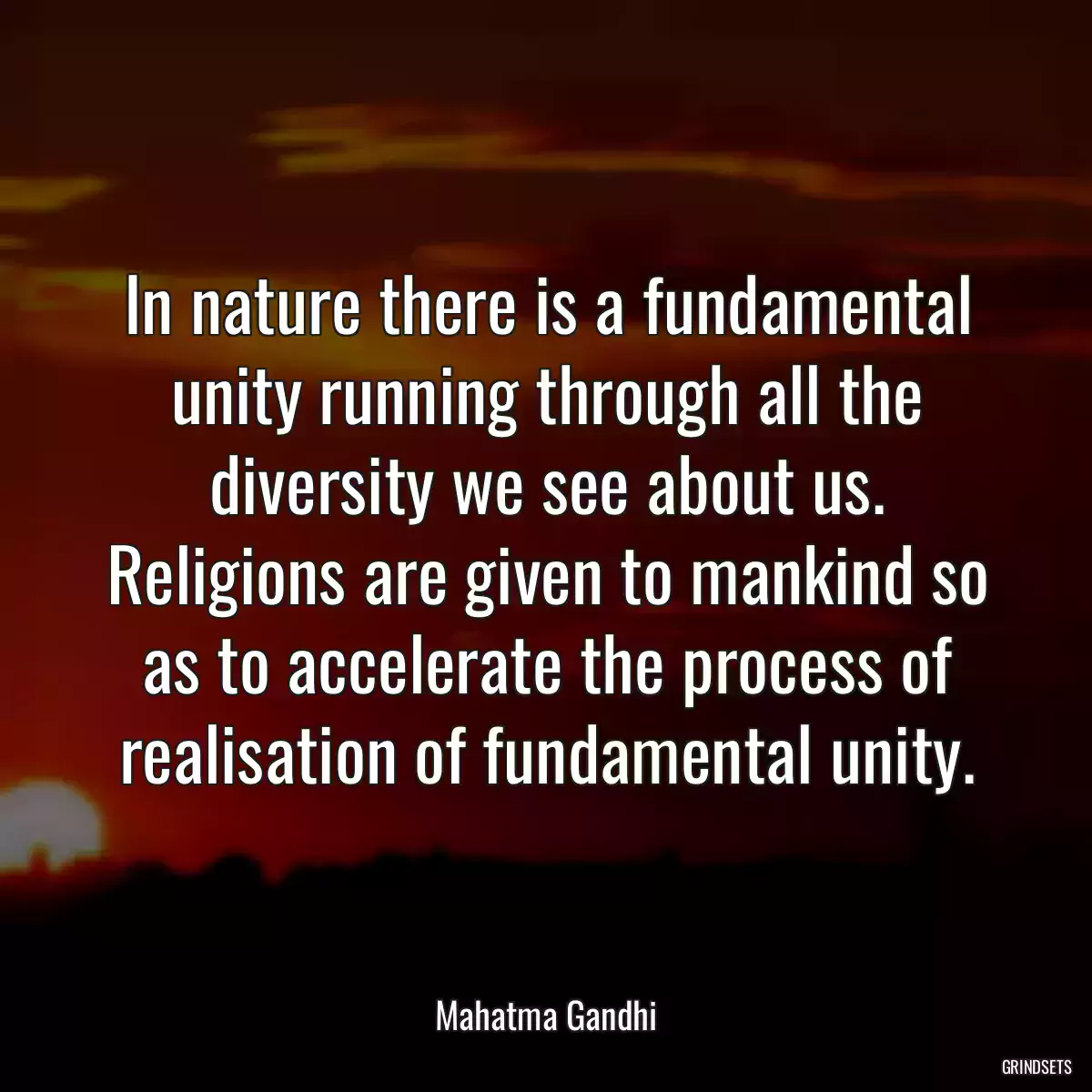 In nature there is a fundamental unity running through all the diversity we see about us. Religions are given to mankind so as to accelerate the process of realisation of fundamental unity.