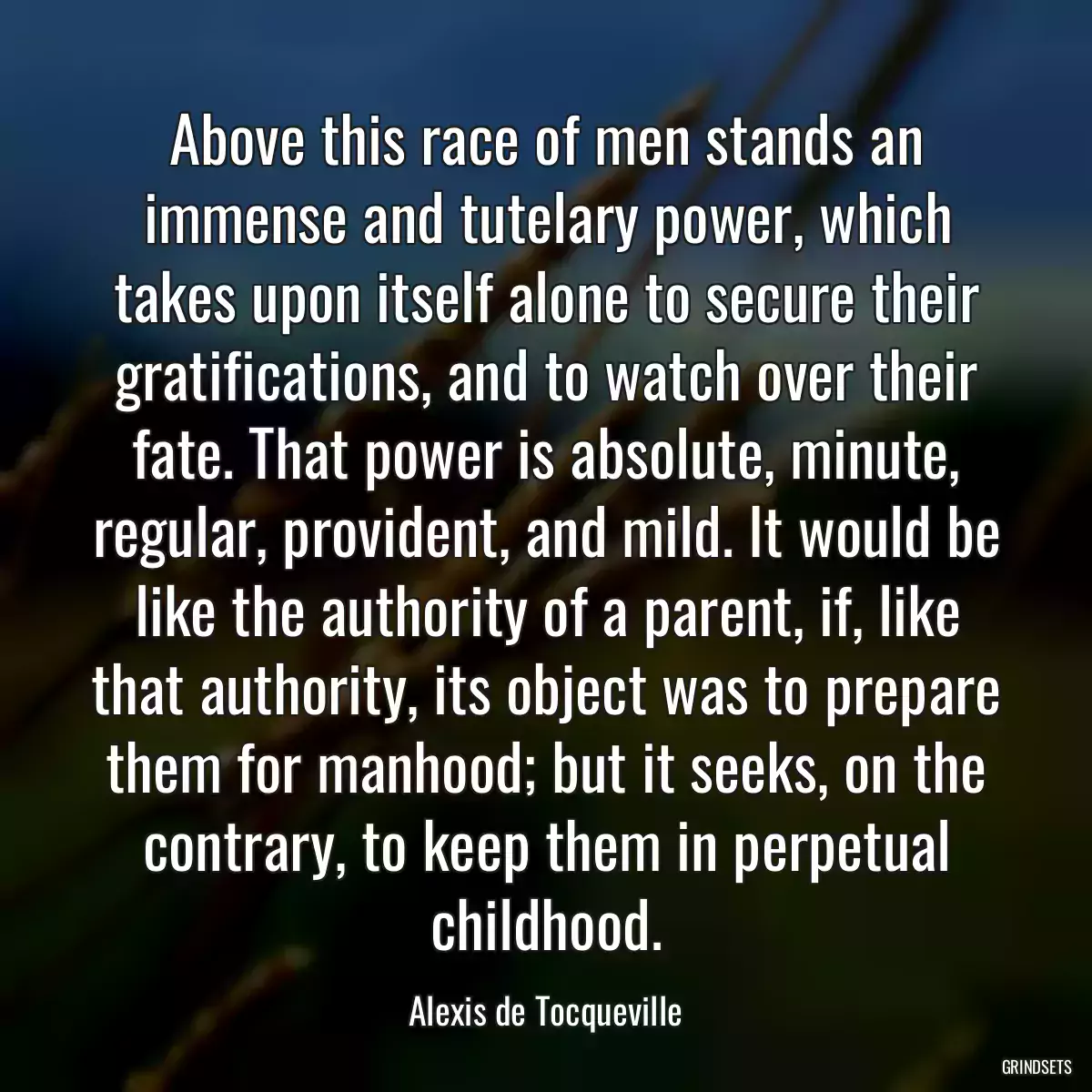 Above this race of men stands an immense and tutelary power, which takes upon itself alone to secure their gratifications, and to watch over their fate. That power is absolute, minute, regular, provident, and mild. It would be like the authority of a parent, if, like that authority, its object was to prepare them for manhood; but it seeks, on the contrary, to keep them in perpetual childhood.