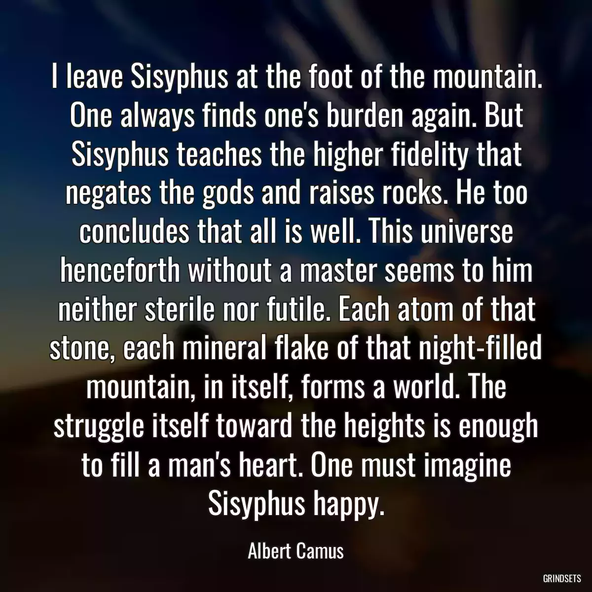 I leave Sisyphus at the foot of the mountain. One always finds one\'s burden again. But Sisyphus teaches the higher fidelity that negates the gods and raises rocks. He too concludes that all is well. This universe henceforth without a master seems to him neither sterile nor futile. Each atom of that stone, each mineral flake of that night-filled mountain, in itself, forms a world. The struggle itself toward the heights is enough to fill a man\'s heart. One must imagine Sisyphus happy.