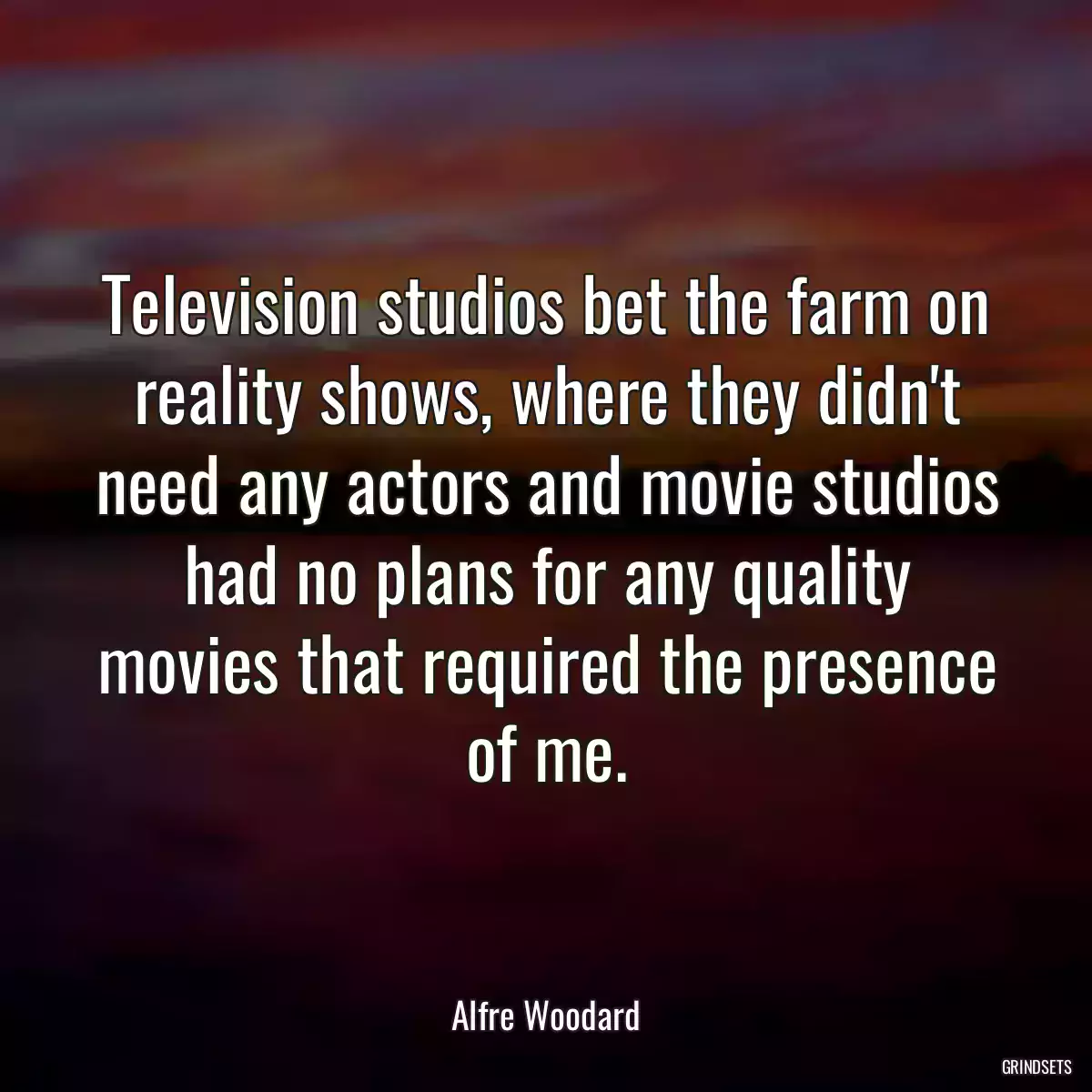 Television studios bet the farm on reality shows, where they didn\'t need any actors and movie studios had no plans for any quality movies that required the presence of me.