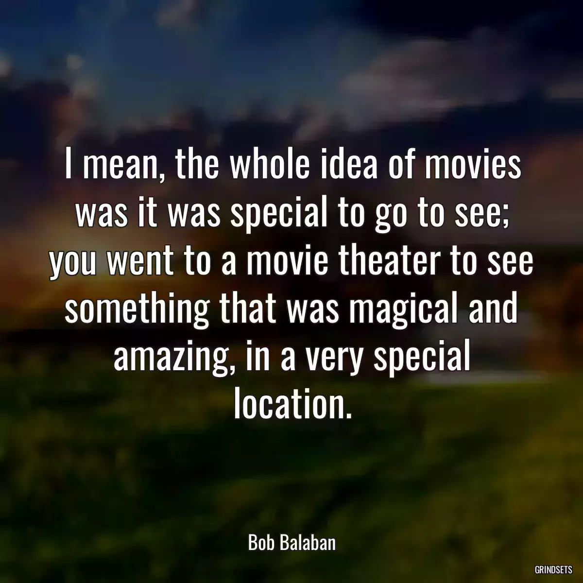 I mean, the whole idea of movies was it was special to go to see; you went to a movie theater to see something that was magical and amazing, in a very special location.