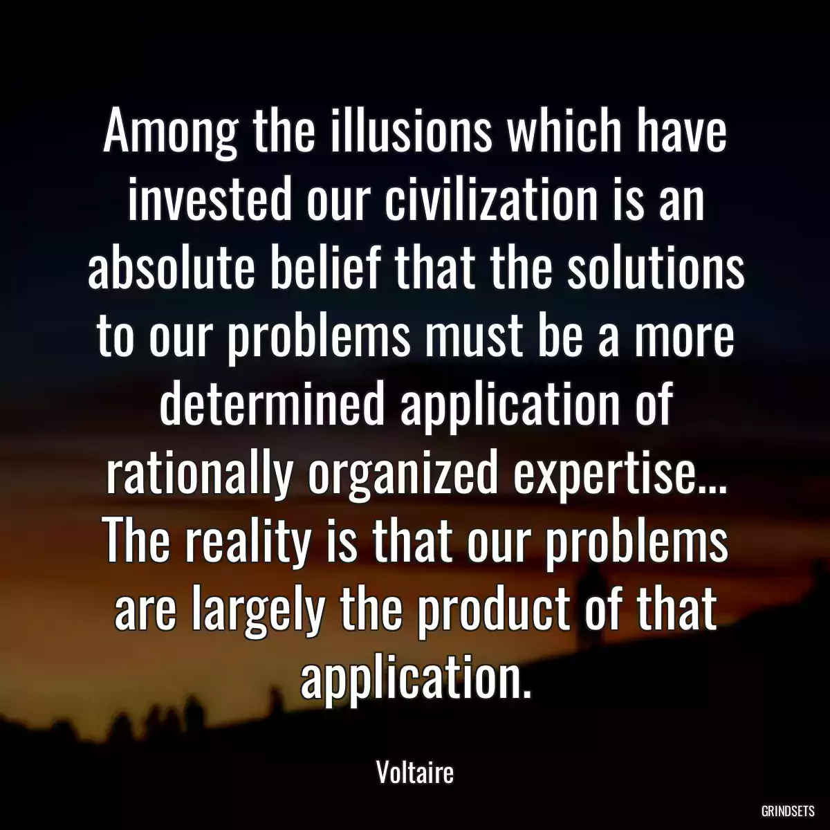 Among the illusions which have invested our civilization is an absolute belief that the solutions to our problems must be a more determined application of rationally organized expertise... The reality is that our problems are largely the product of that application.