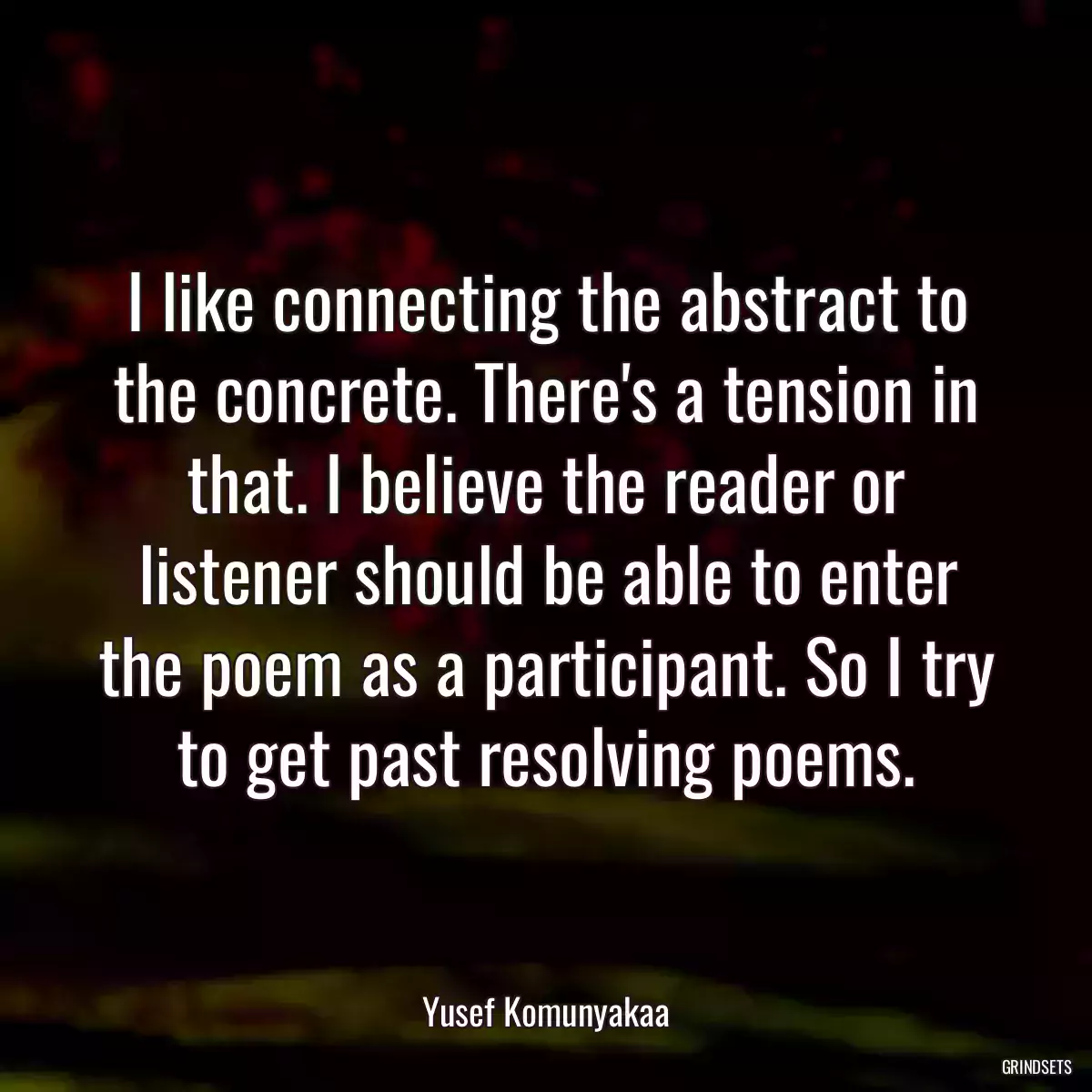 I like connecting the abstract to the concrete. There\'s a tension in that. I believe the reader or listener should be able to enter the poem as a participant. So I try to get past resolving poems.