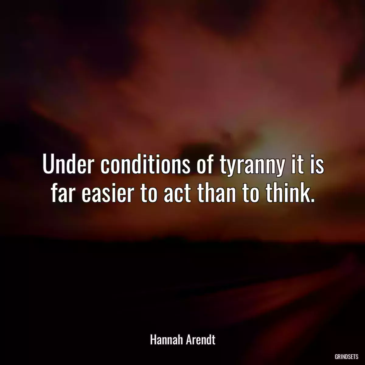 Under conditions of tyranny it is far easier to act than to think.