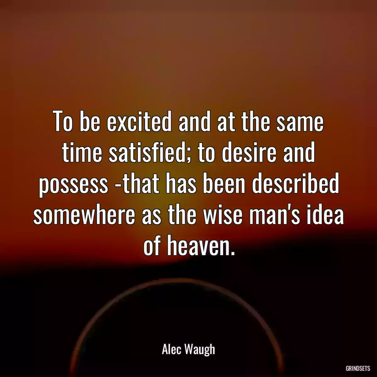 To be excited and at the same time satisfied; to desire and possess -that has been described somewhere as the wise man\'s idea of heaven.