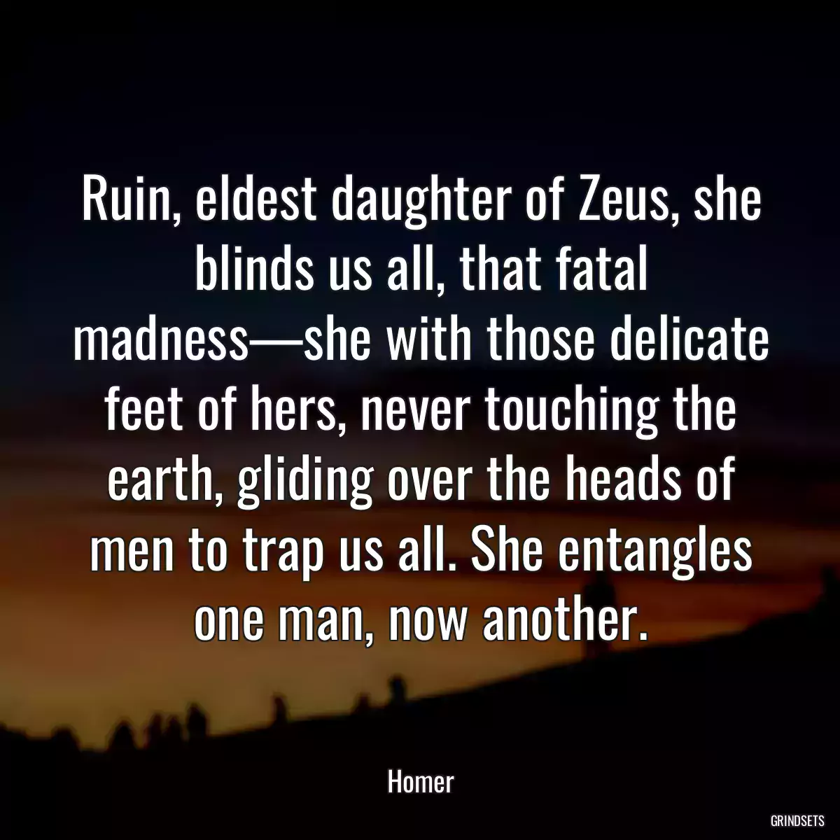 Ruin, eldest daughter of Zeus, she blinds us all, that fatal madness—she with those delicate feet of hers, never touching the earth, gliding over the heads of men to trap us all. She entangles one man, now another.