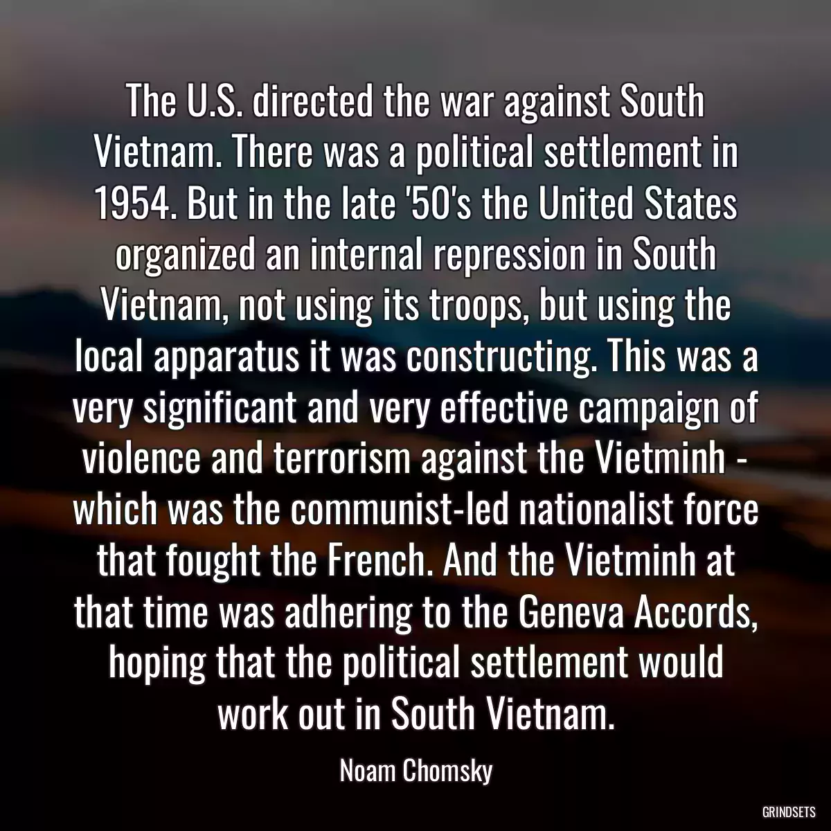 The U.S. directed the war against South Vietnam. There was a political settlement in 1954. But in the late \'50\'s the United States organized an internal repression in South Vietnam, not using its troops, but using the local apparatus it was constructing. This was a very significant and very effective campaign of violence and terrorism against the Vietminh - which was the communist-led nationalist force that fought the French. And the Vietminh at that time was adhering to the Geneva Accords, hoping that the political settlement would work out in South Vietnam.