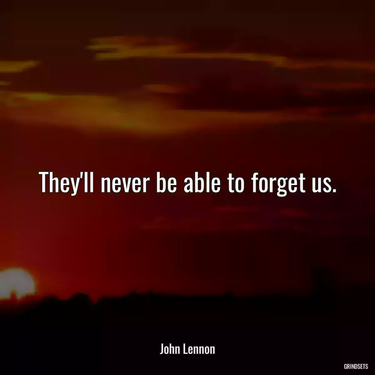 They\'ll never be able to forget us.