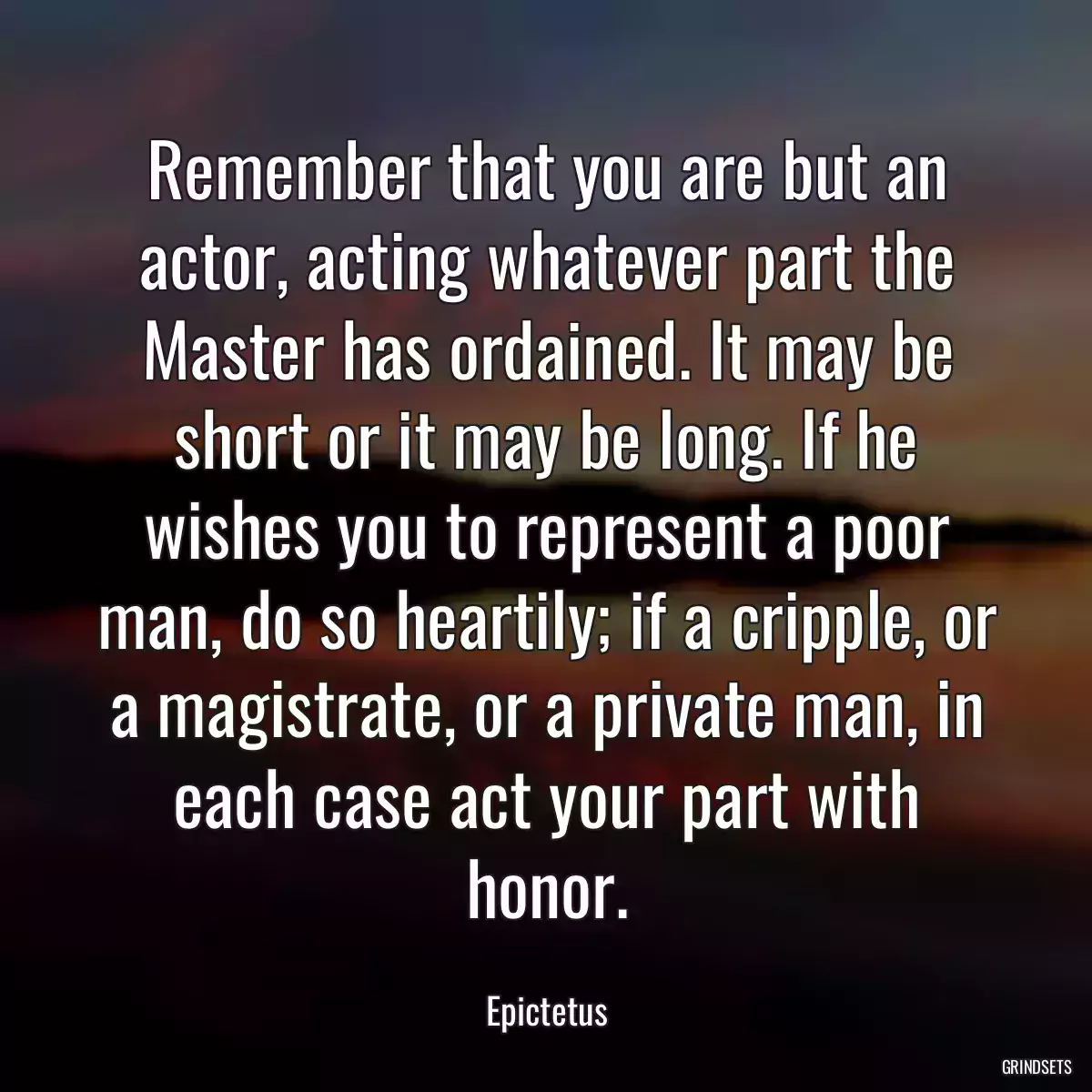 Remember that you are but an actor, acting whatever part the Master has ordained. It may be short or it may be long. If he wishes you to represent a poor man, do so heartily; if a cripple, or a magistrate, or a private man, in each case act your part with honor.