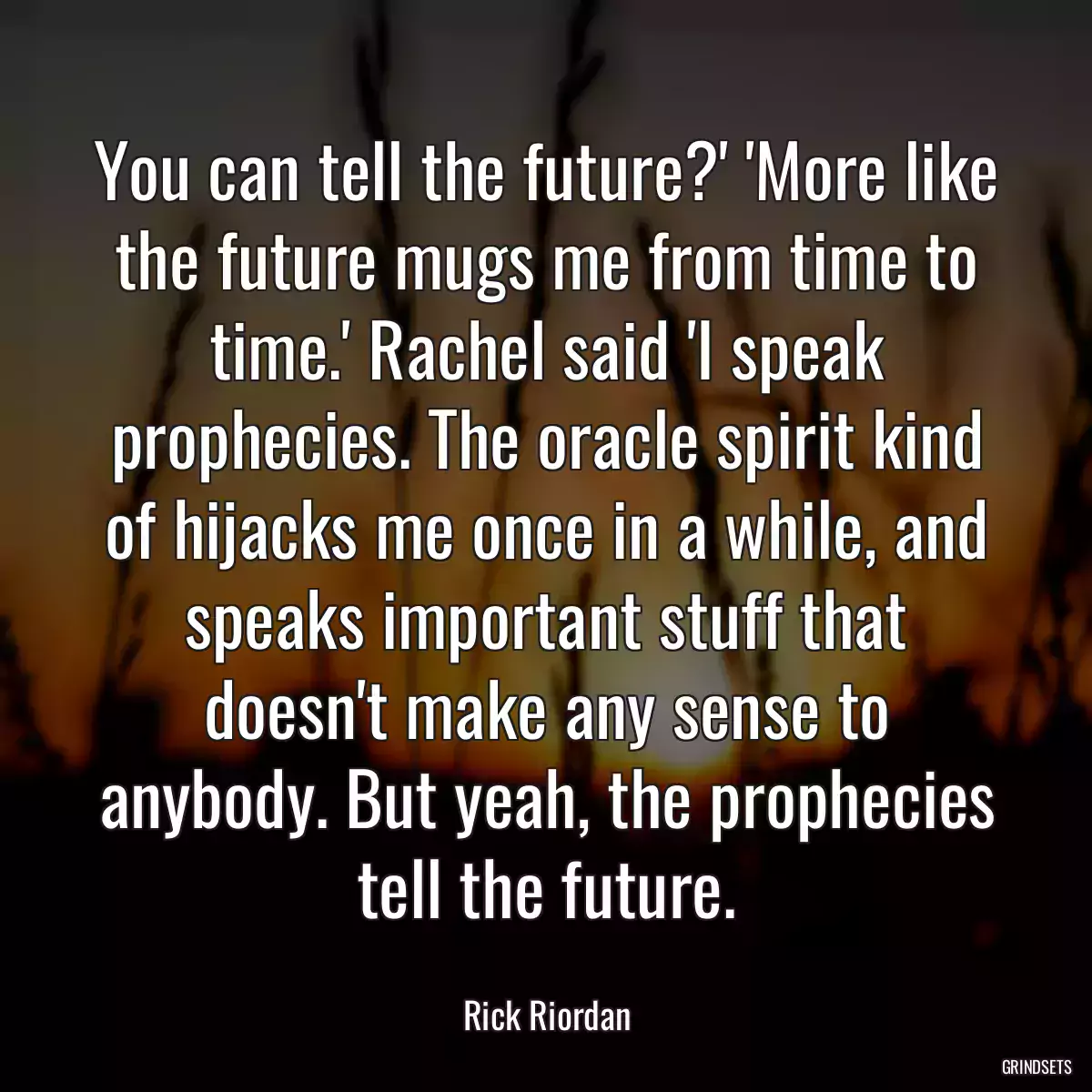 You can tell the future?\' \'More like the future mugs me from time to time.\' Rachel said \'I speak prophecies. The oracle spirit kind of hijacks me once in a while, and speaks important stuff that doesn\'t make any sense to anybody. But yeah, the prophecies tell the future.