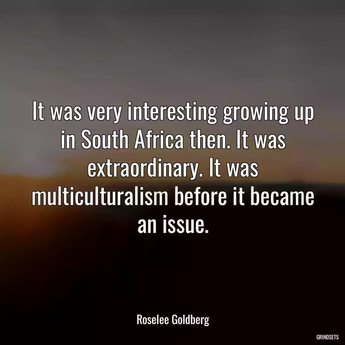 It was very interesting growing up in South Africa then. It was extraordinary. It was multiculturalism before it became an issue.