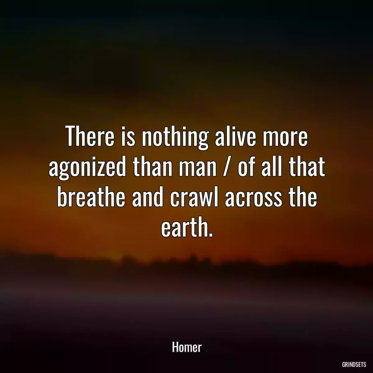 There is nothing alive more agonized than man / of all that breathe and crawl across the earth.