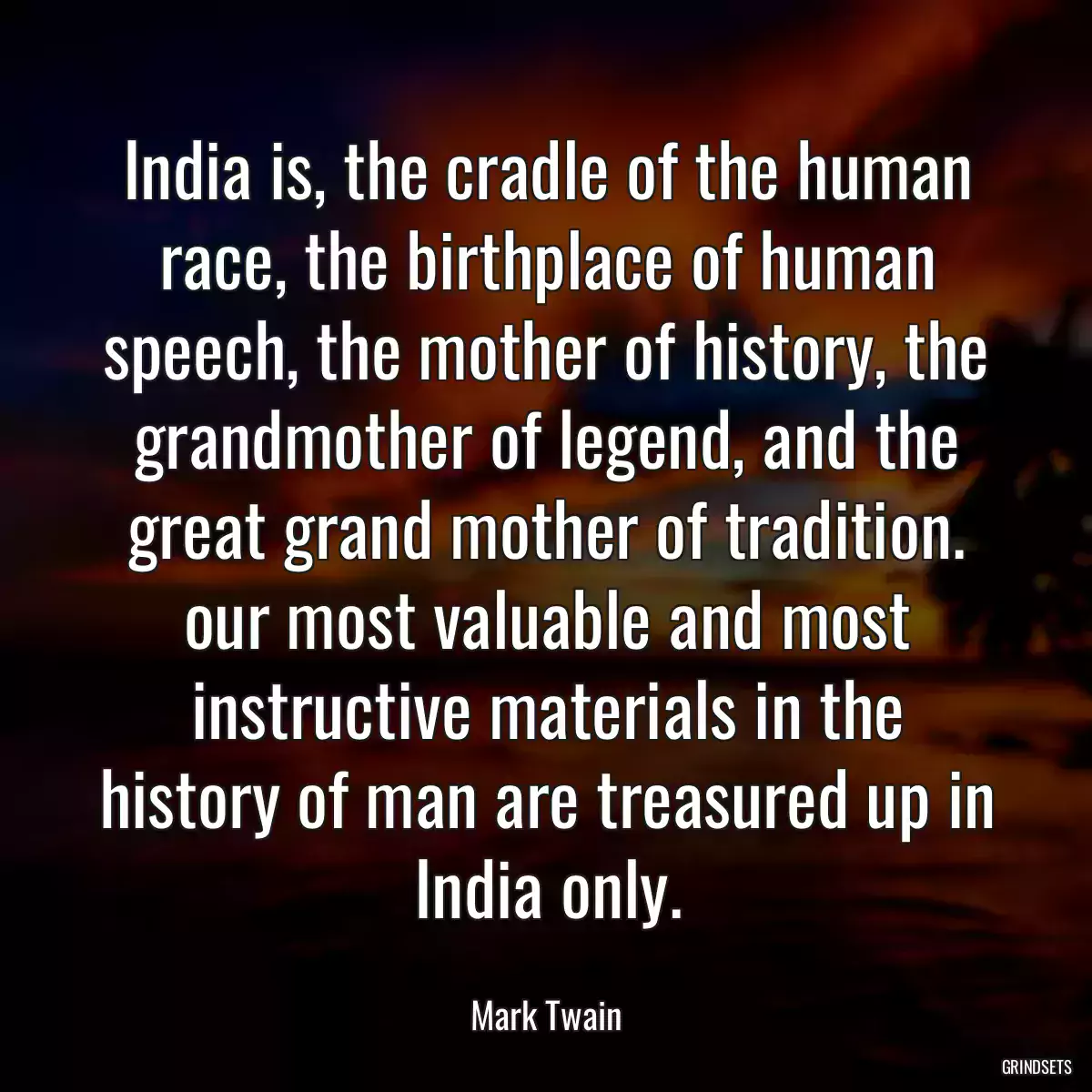 India is, the cradle of the human race, the birthplace of human speech, the mother of history, the grandmother of legend, and the great grand mother of tradition. our most valuable and most instructive materials in the history of man are treasured up in India only.