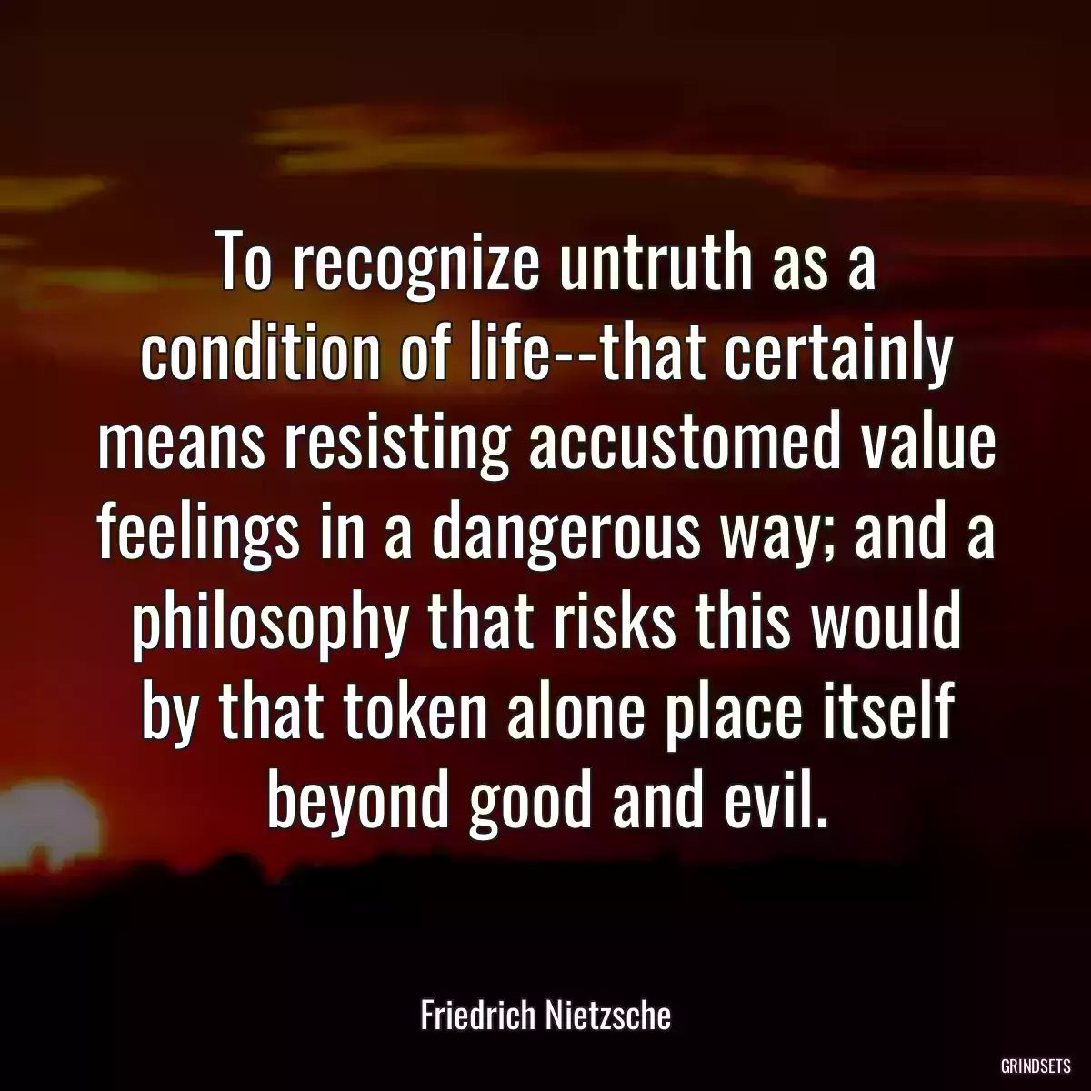 To recognize untruth as a condition of life--that certainly means resisting accustomed value feelings in a dangerous way; and a philosophy that risks this would by that token alone place itself beyond good and evil.