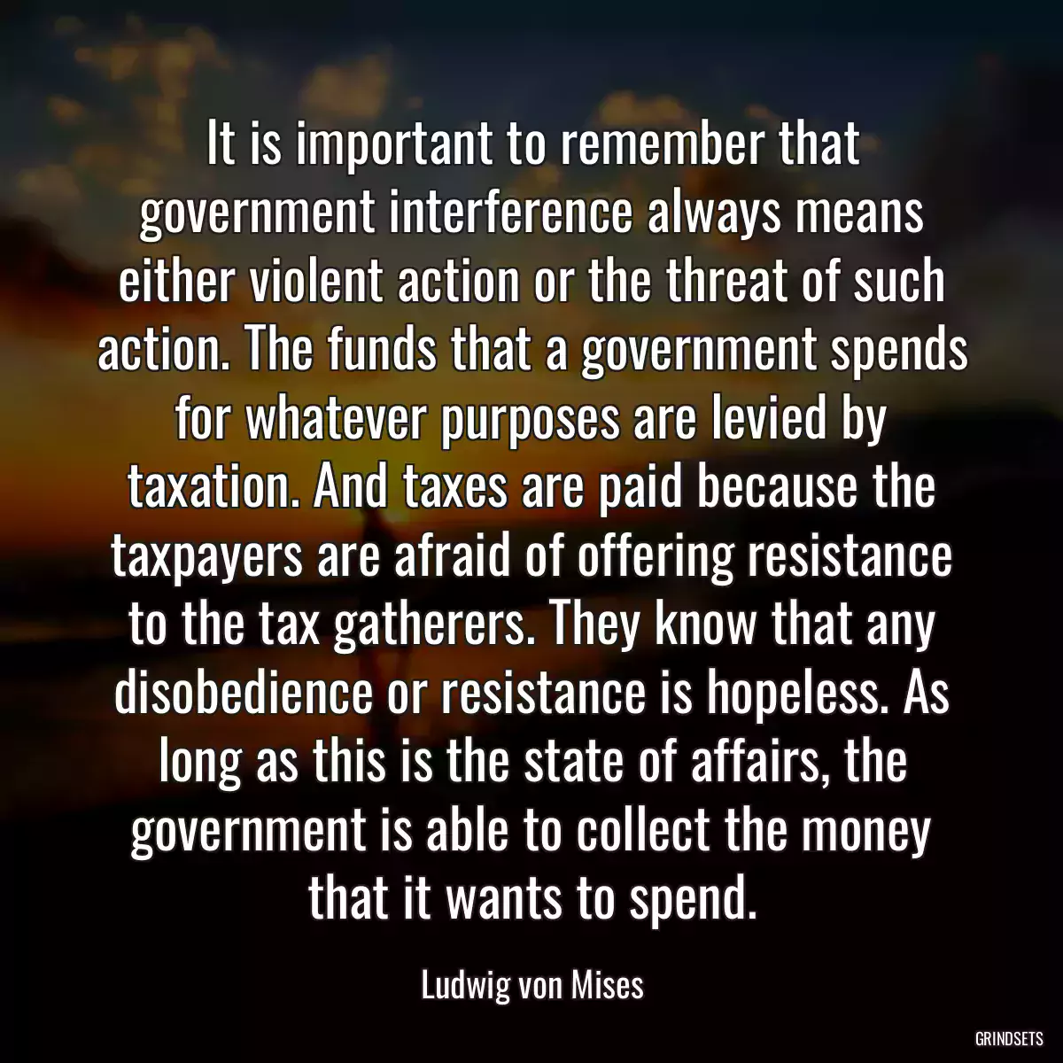 It is important to remember that government interference always means either violent action or the threat of such action. The funds that a government spends for whatever purposes are levied by taxation. And taxes are paid because the taxpayers are afraid of offering resistance to the tax gatherers. They know that any disobedience or resistance is hopeless. As long as this is the state of affairs, the government is able to collect the money that it wants to spend.