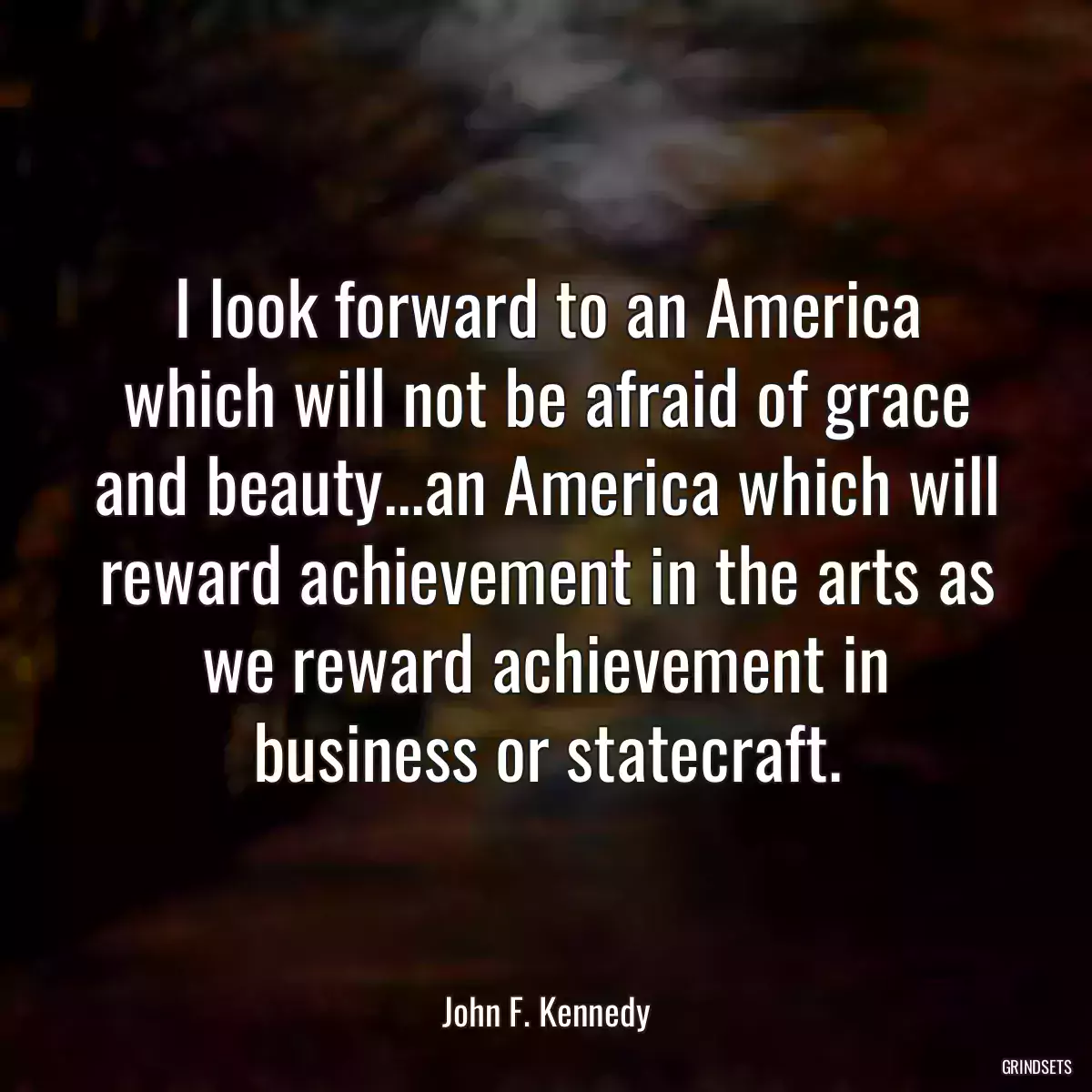 I look forward to an America which will not be afraid of grace and beauty...an America which will reward achievement in the arts as we reward achievement in business or statecraft.