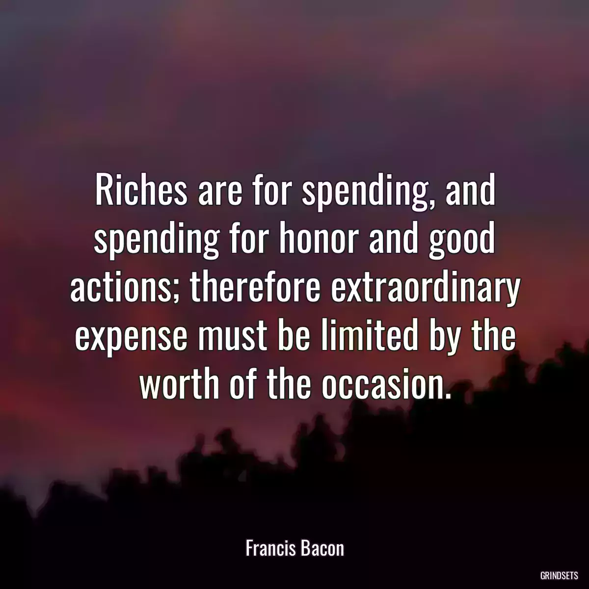 Riches are for spending, and spending for honor and good actions; therefore extraordinary expense must be limited by the worth of the occasion.