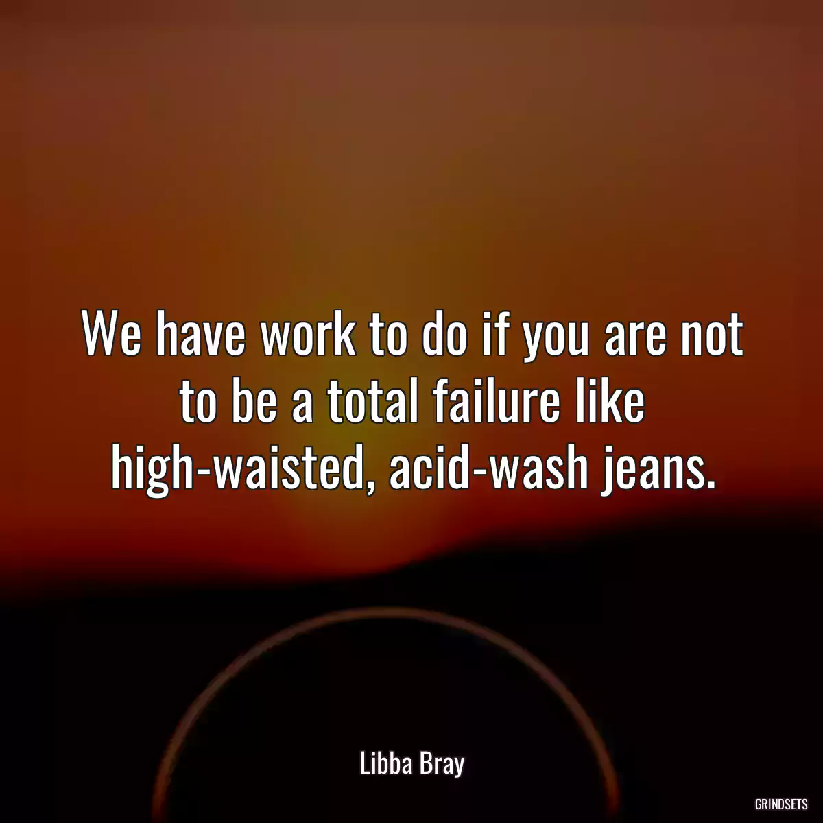 We have work to do if you are not to be a total failure like high-waisted, acid-wash jeans.