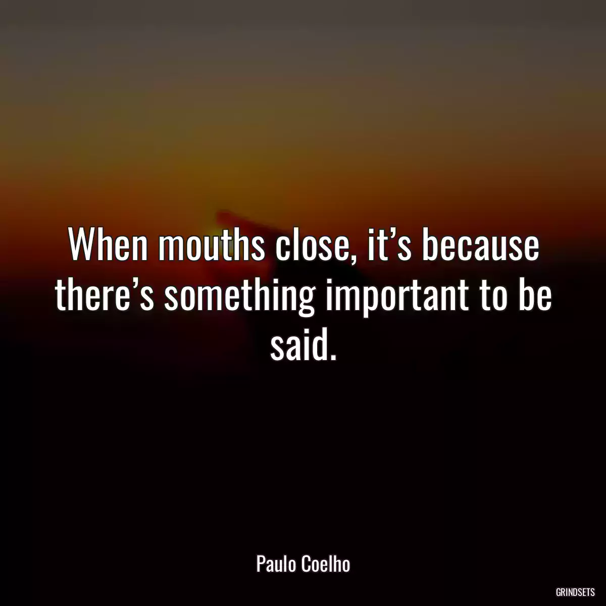 When mouths close, it’s because there’s something important to be said.