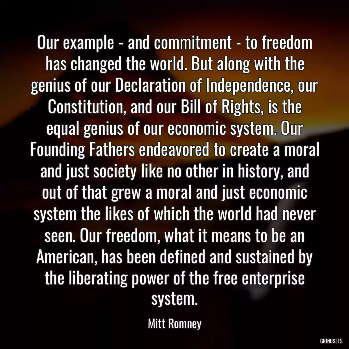 Our example - and commitment - to freedom has changed the world. But along with the genius of our Declaration of Independence, our Constitution, and our Bill of Rights, is the equal genius of our economic system. Our Founding Fathers endeavored to create a moral and just society like no other in history, and out of that grew a moral and just economic system the likes of which the world had never seen. Our freedom, what it means to be an American, has been defined and sustained by the liberating power of the free enterprise system.