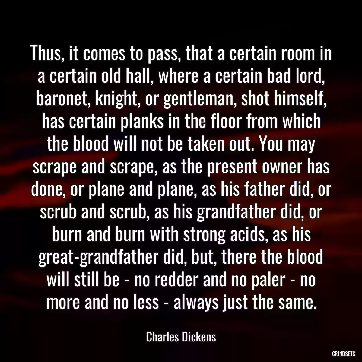 Thus, it comes to pass, that a certain room in a certain old hall, where a certain bad lord, baronet, knight, or gentleman, shot himself, has certain planks in the floor from which the blood will not be taken out. You may scrape and scrape, as the present owner has done, or plane and plane, as his father did, or scrub and scrub, as his grandfather did, or burn and burn with strong acids, as his great-grandfather did, but, there the blood will still be - no redder and no paler - no more and no less - always just the same.