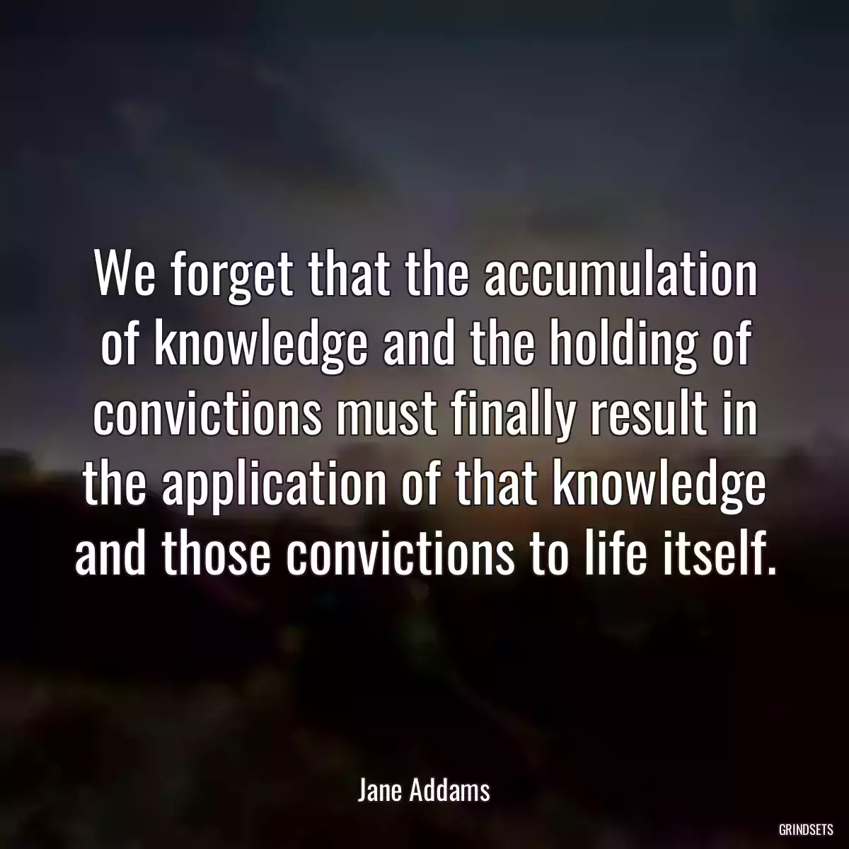 We forget that the accumulation of knowledge and the holding of convictions must finally result in the application of that knowledge and those convictions to life itself.