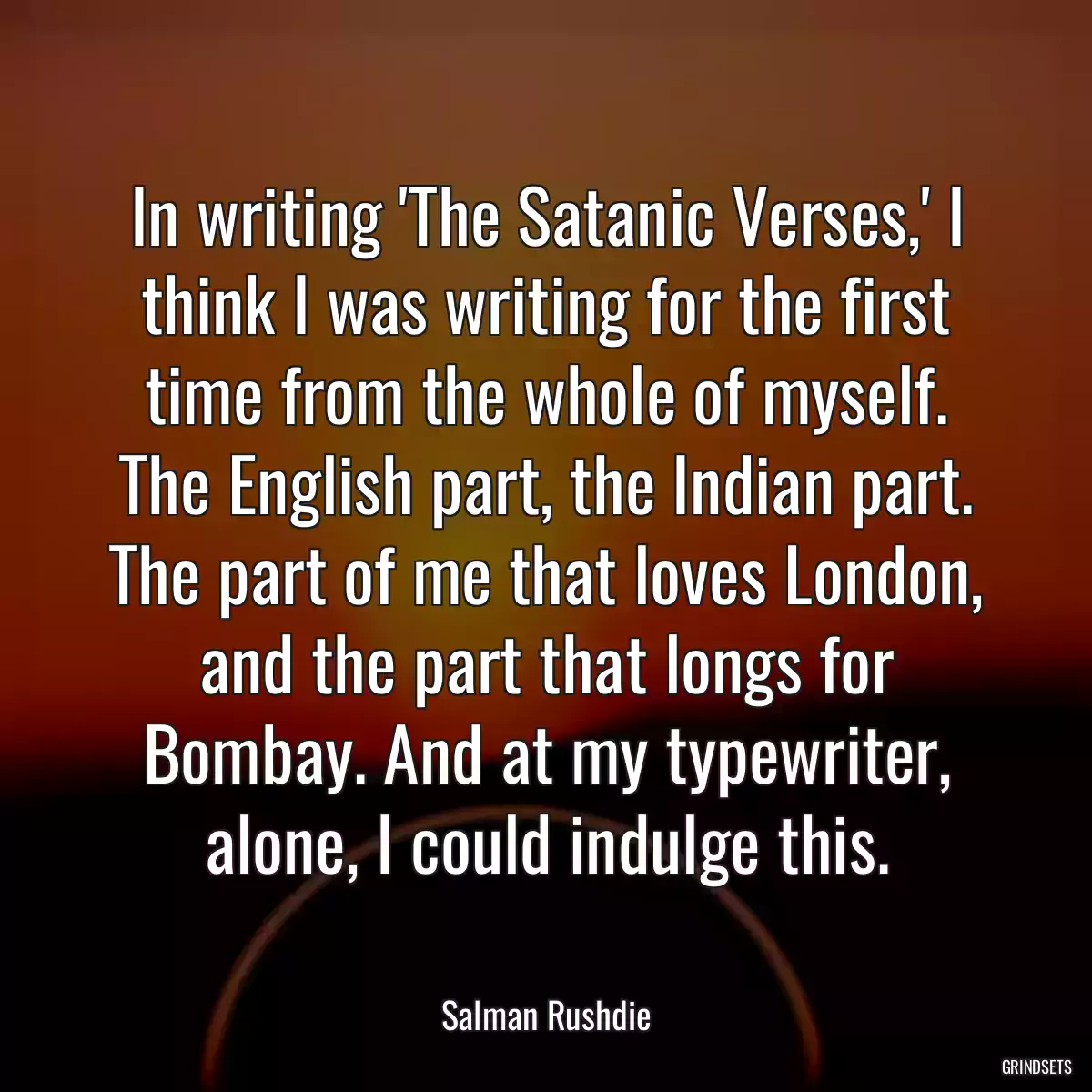 In writing \'The Satanic Verses,\' I think I was writing for the first time from the whole of myself. The English part, the Indian part. The part of me that loves London, and the part that longs for Bombay. And at my typewriter, alone, I could indulge this.