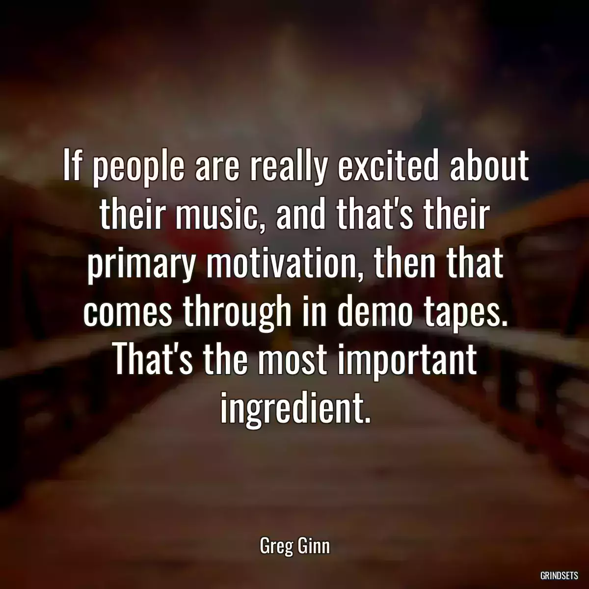 If people are really excited about their music, and that\'s their primary motivation, then that comes through in demo tapes. That\'s the most important ingredient.