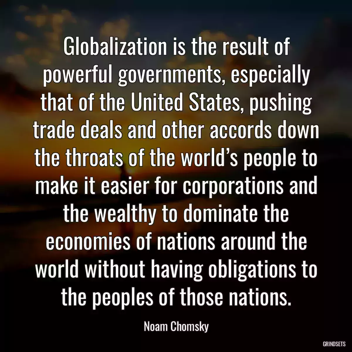 Globalization is the result of powerful governments, especially that of the United States, pushing trade deals and other accords down the throats of the world’s people to make it easier for corporations and the wealthy to dominate the economies of nations around the world without having obligations to the peoples of those nations.