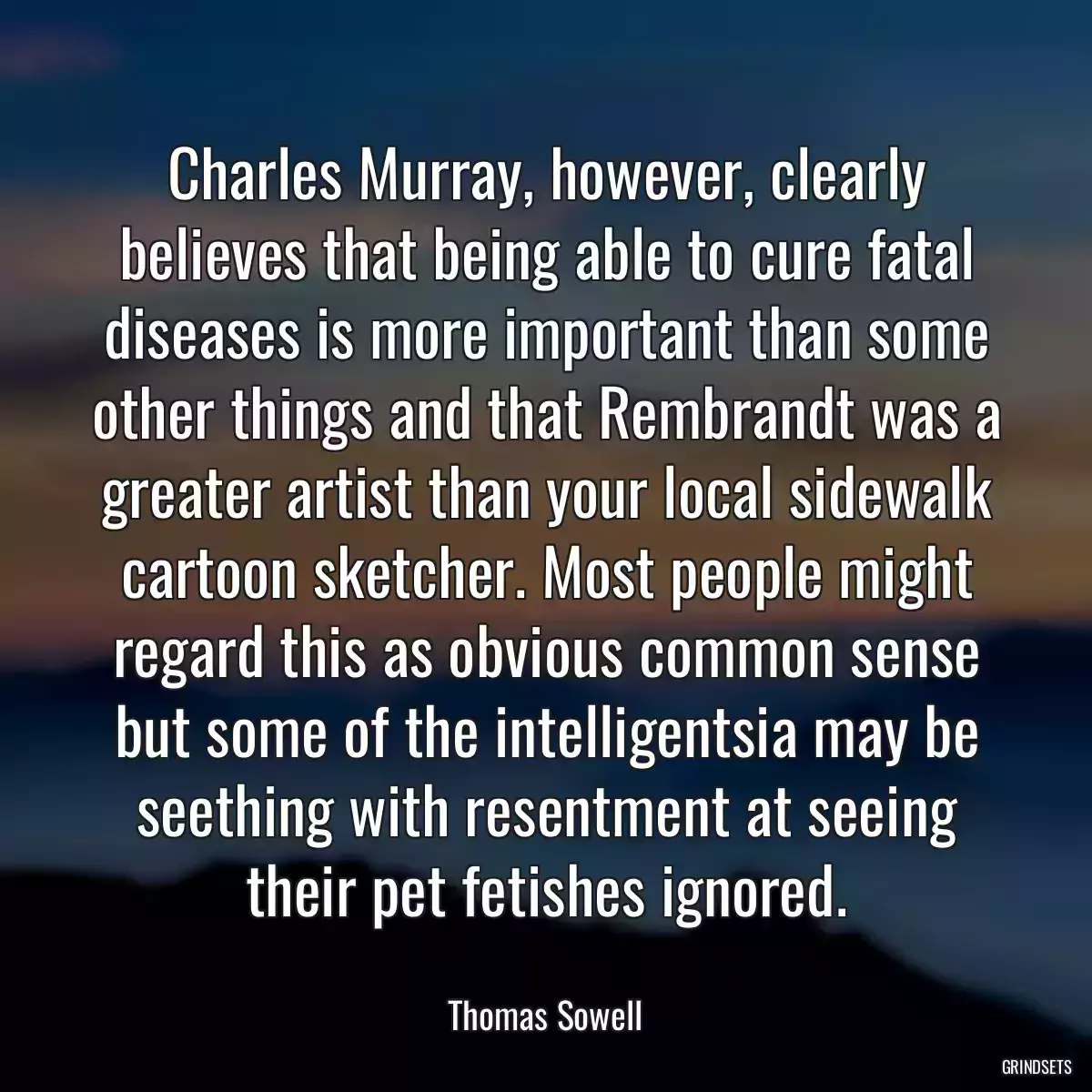 Charles Murray, however, clearly believes that being able to cure fatal diseases is more important than some other things and that Rembrandt was a greater artist than your local sidewalk cartoon sketcher. Most people might regard this as obvious common sense but some of the intelligentsia may be seething with resentment at seeing their pet fetishes ignored.