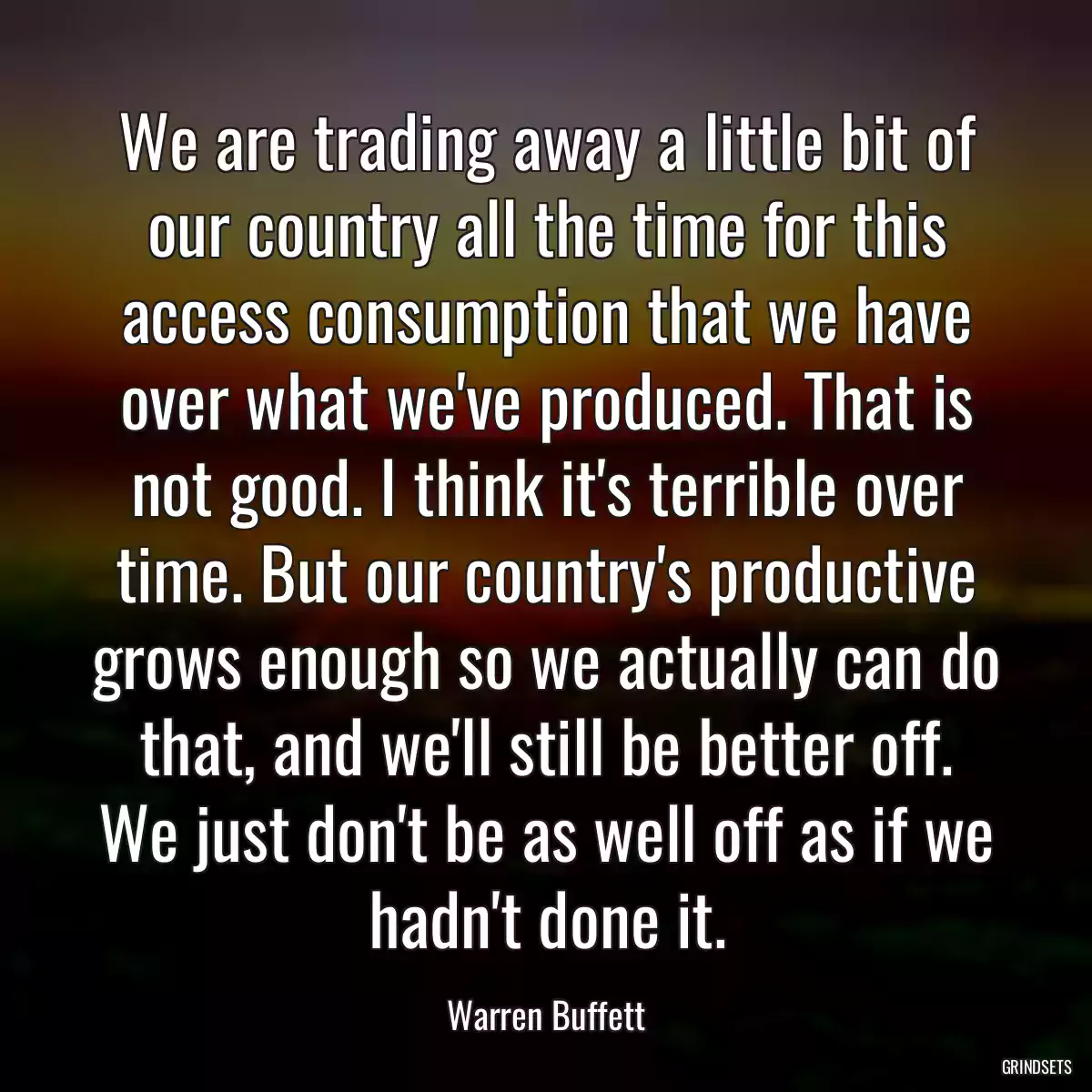 We are trading away a little bit of our country all the time for this access consumption that we have over what we\'ve produced. That is not good. I think it\'s terrible over time. But our country\'s productive grows enough so we actually can do that, and we\'ll still be better off. We just don\'t be as well off as if we hadn\'t done it.