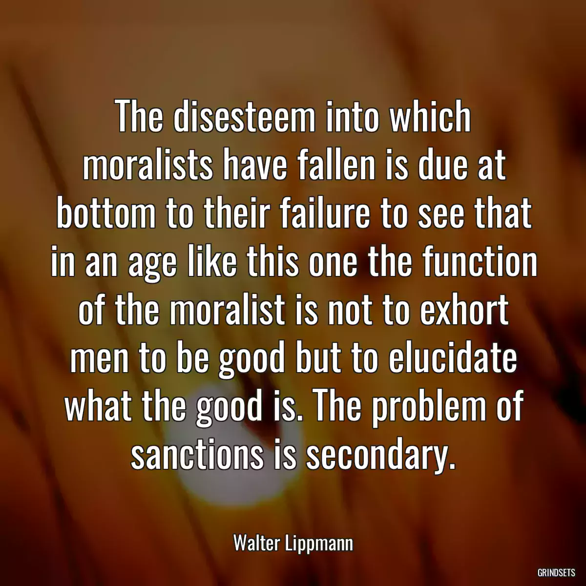 The disesteem into which moralists have fallen is due at bottom to their failure to see that in an age like this one the function of the moralist is not to exhort men to be good but to elucidate what the good is. The problem of sanctions is secondary.