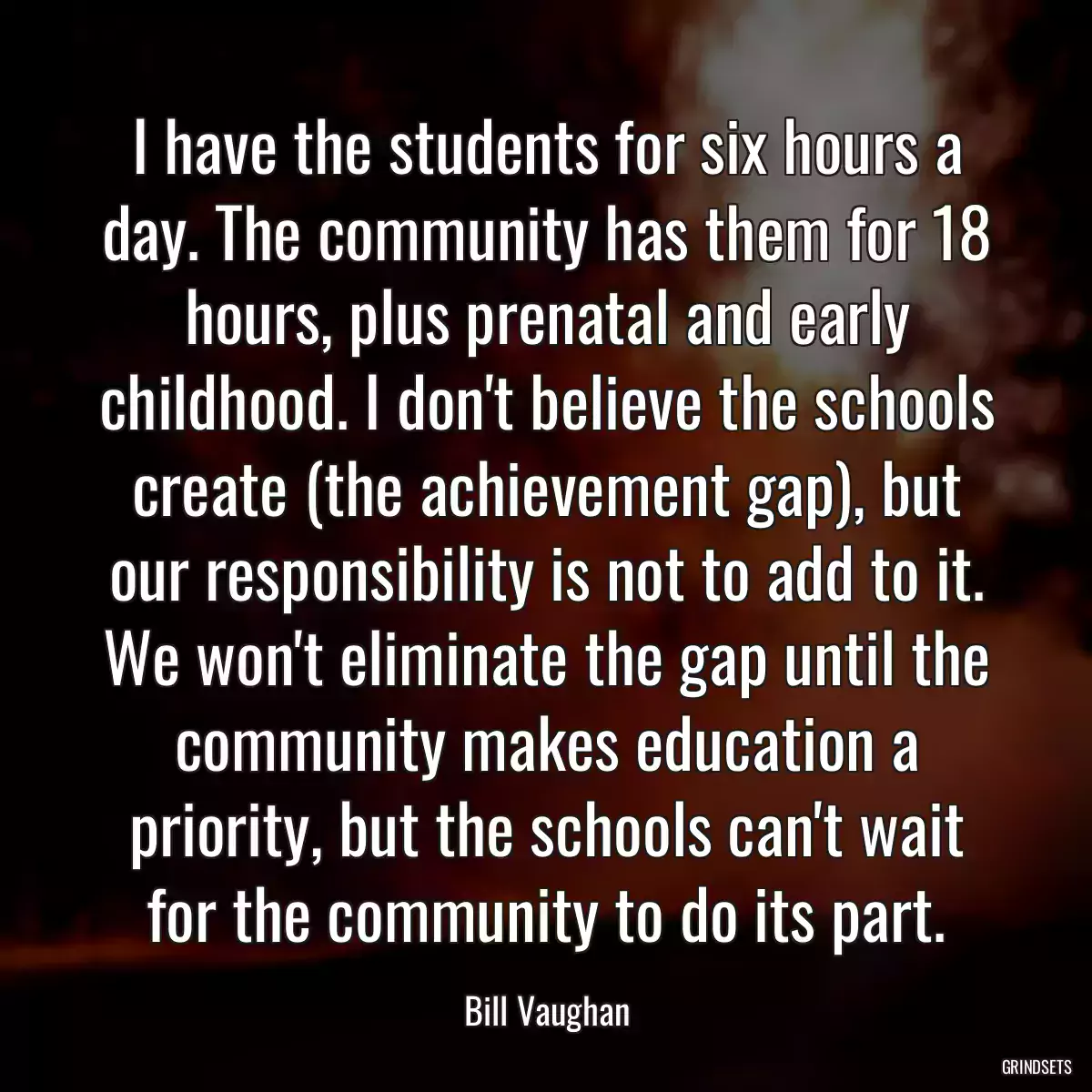 I have the students for six hours a day. The community has them for 18 hours, plus prenatal and early childhood. I don\'t believe the schools create (the achievement gap), but our responsibility is not to add to it. We won\'t eliminate the gap until the community makes education a priority, but the schools can\'t wait for the community to do its part.