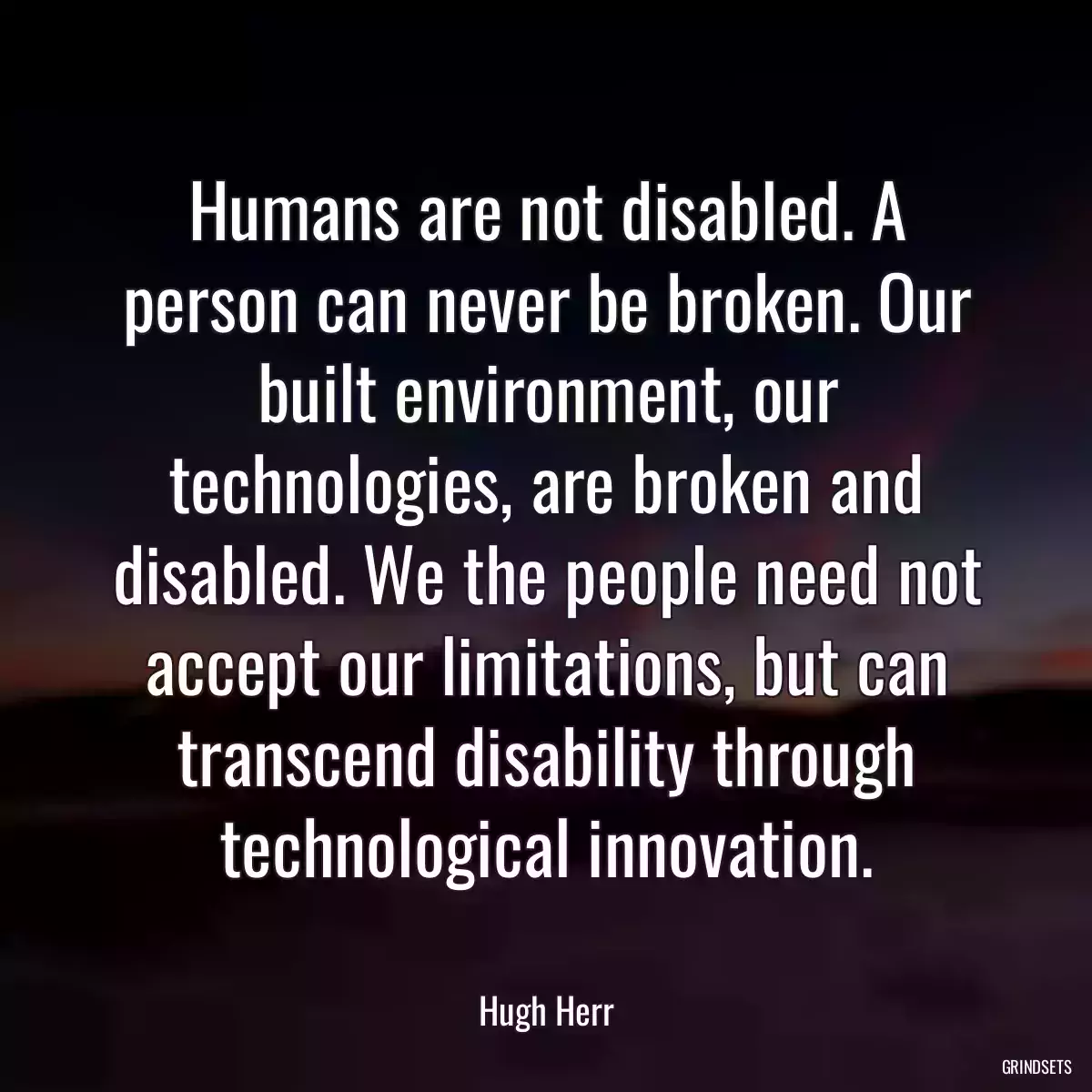 Humans are not disabled. A person can never be broken. Our built environment, our technologies, are broken and disabled. We the people need not accept our limitations, but can transcend disability through technological innovation.