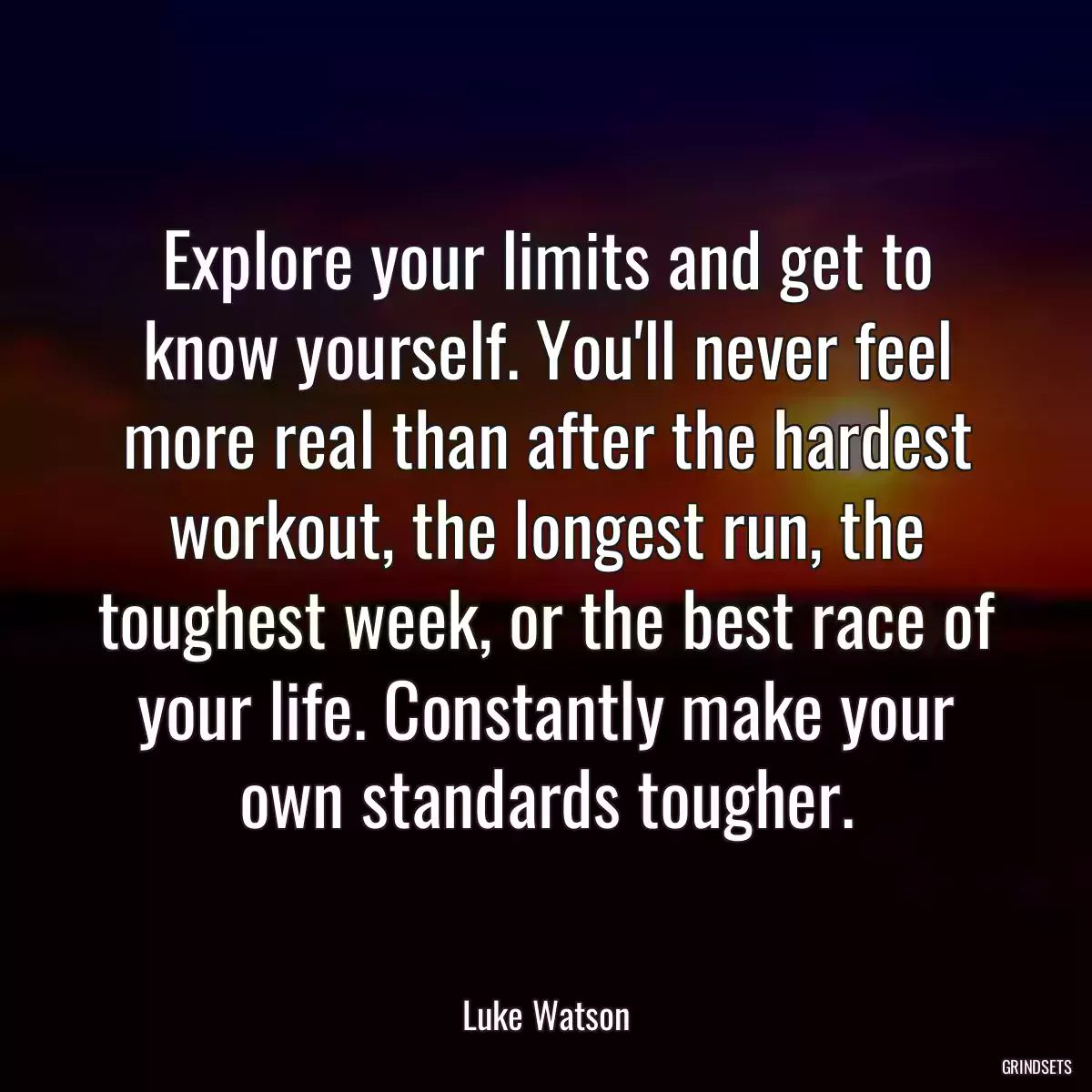 Explore your limits and get to know yourself. You\'ll never feel more real than after the hardest workout, the longest run, the toughest week, or the best race of your life. Constantly make your own standards tougher.