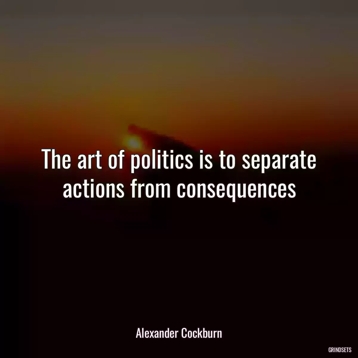 The art of politics is to separate actions from consequences