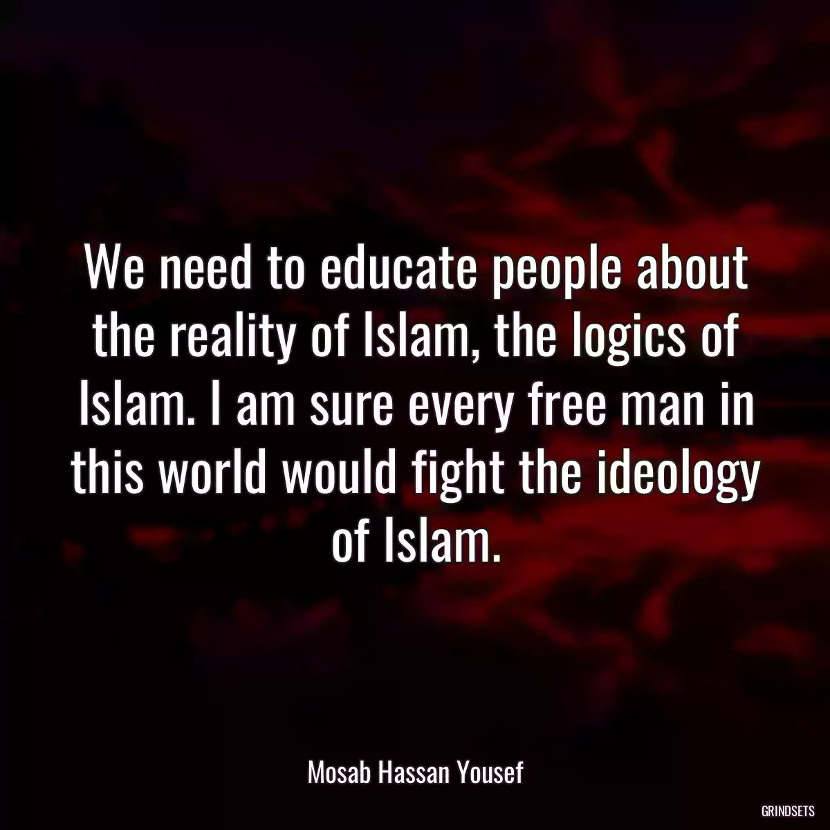 We need to educate people about the reality of Islam, the logics of Islam. I am sure every free man in this world would fight the ideology of Islam.