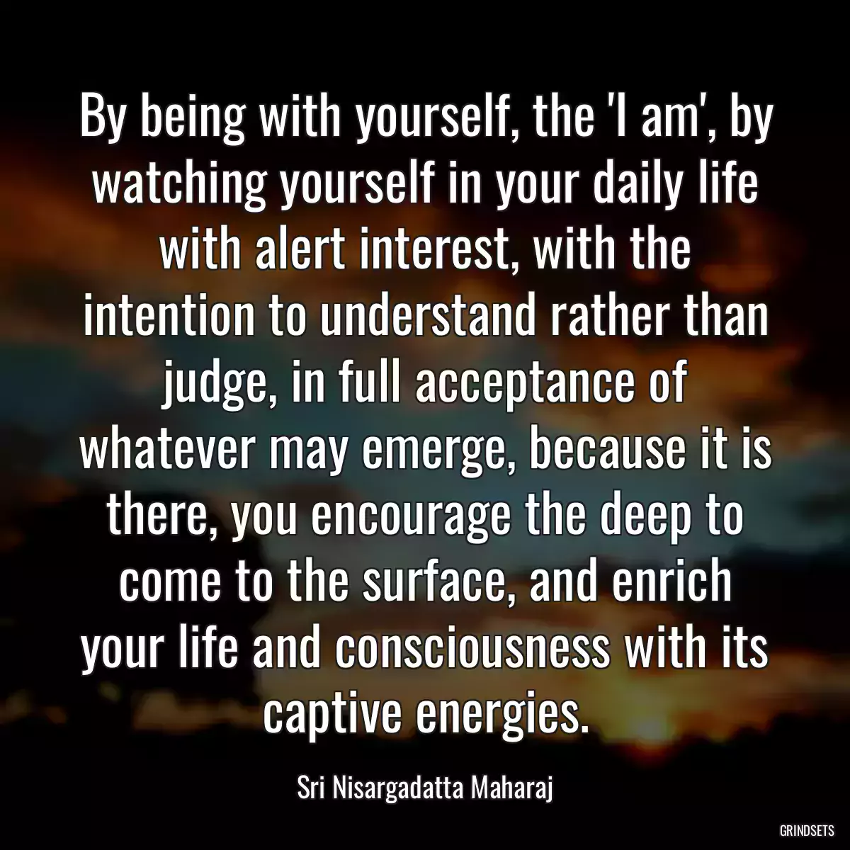 By being with yourself, the \'I am\', by watching yourself in your daily life with alert interest, with the intention to understand rather than judge, in full acceptance of whatever may emerge, because it is there, you encourage the deep to come to the surface, and enrich your life and consciousness with its captive energies.