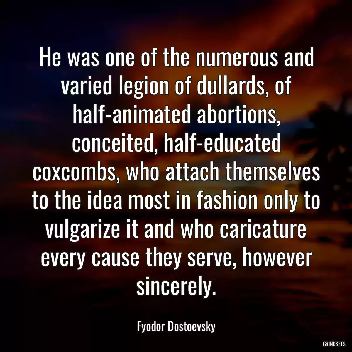 He was one of the numerous and varied legion of dullards, of half-animated abortions, conceited, half-educated coxcombs, who attach themselves to the idea most in fashion only to vulgarize it and who caricature every cause they serve, however sincerely.