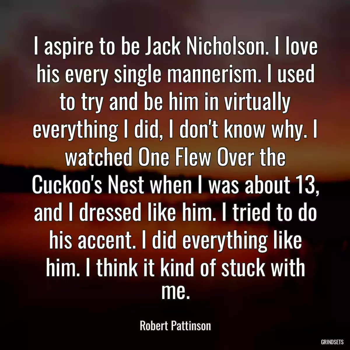 I aspire to be Jack Nicholson. I love his every single mannerism. I used to try and be him in virtually everything I did, I don\'t know why. I watched One Flew Over the Cuckoo\'s Nest when I was about 13, and I dressed like him. I tried to do his accent. I did everything like him. I think it kind of stuck with me.