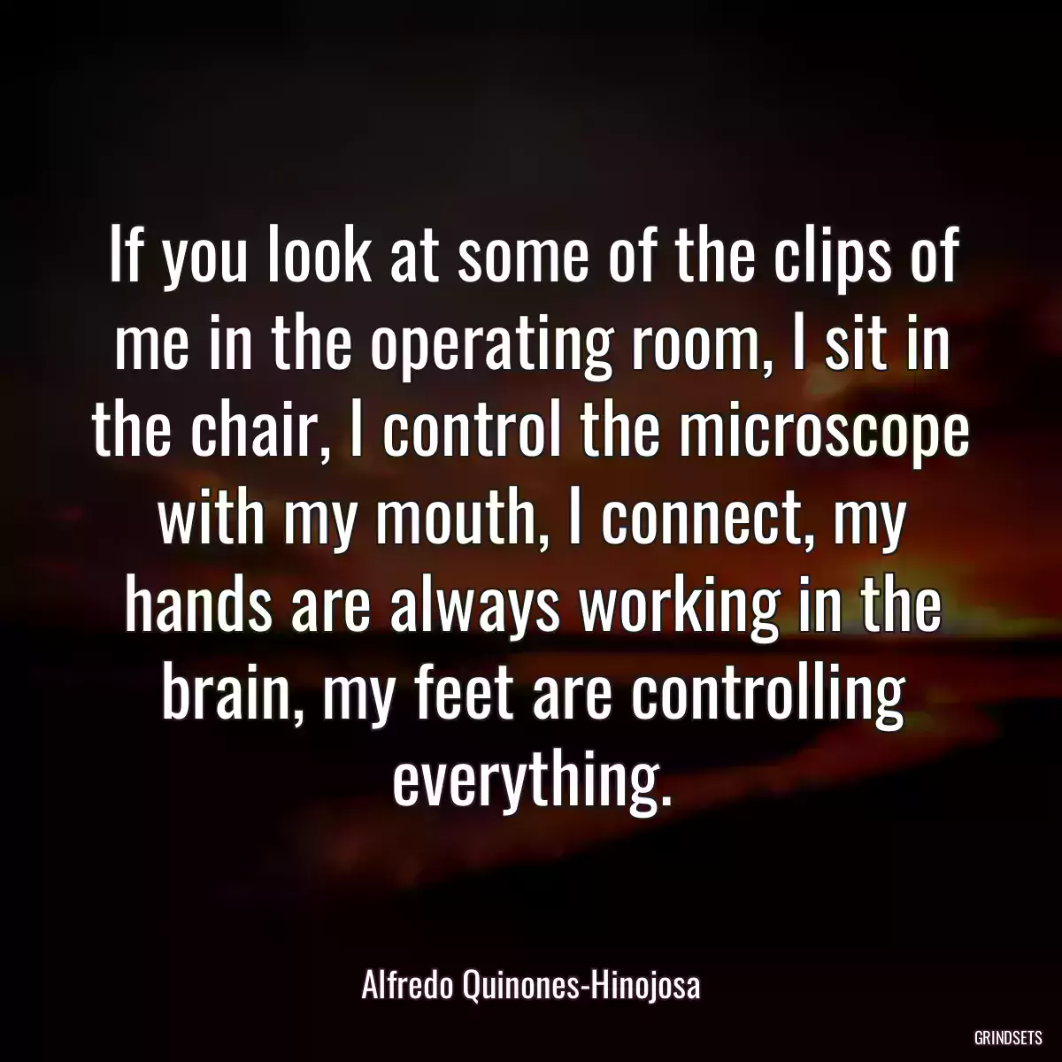 If you look at some of the clips of me in the operating room, I sit in the chair, I control the microscope with my mouth, I connect, my hands are always working in the brain, my feet are controlling everything.