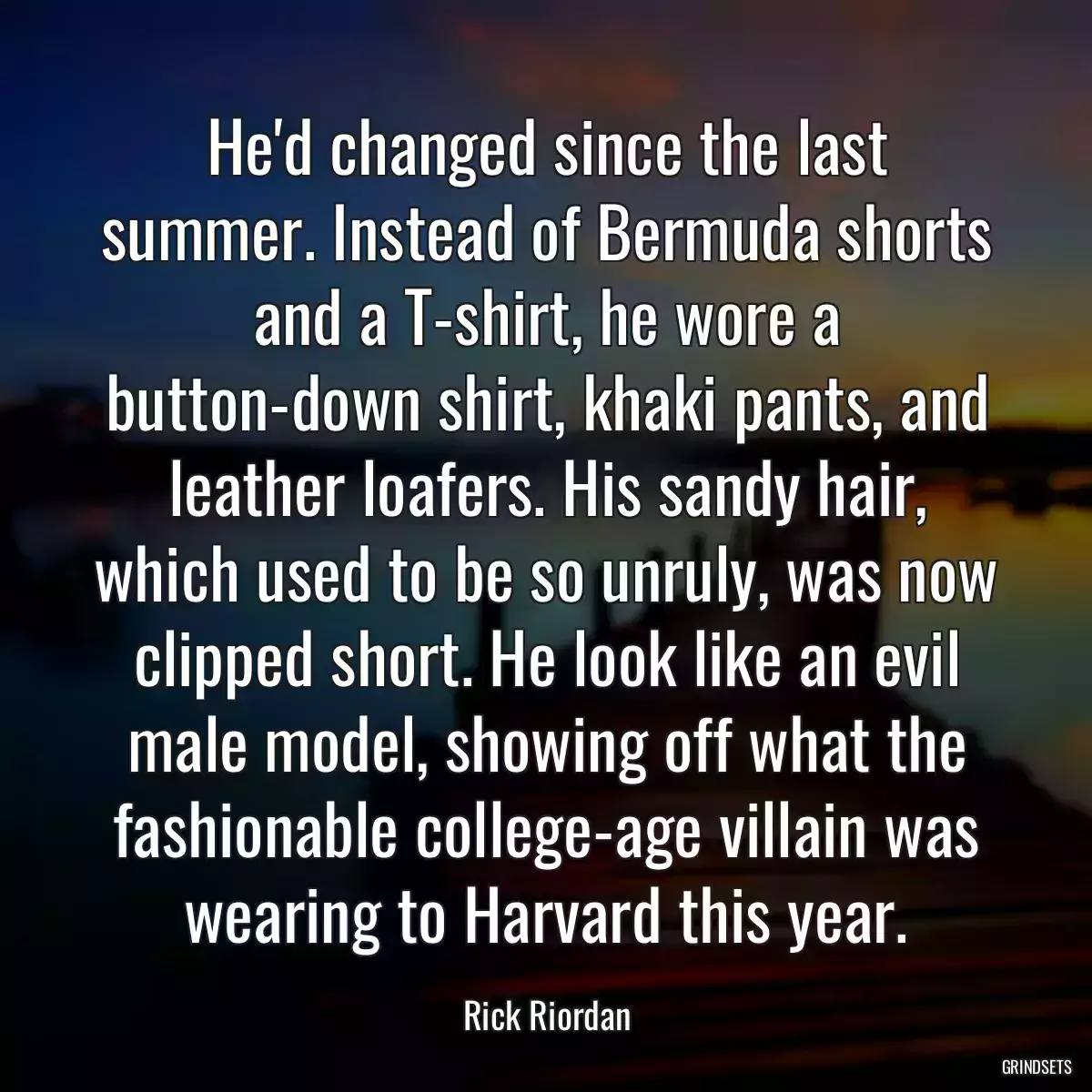 He\'d changed since the last summer. Instead of Bermuda shorts and a T-shirt, he wore a button-down shirt, khaki pants, and leather loafers. His sandy hair, which used to be so unruly, was now clipped short. He look like an evil male model, showing off what the fashionable college-age villain was wearing to Harvard this year.