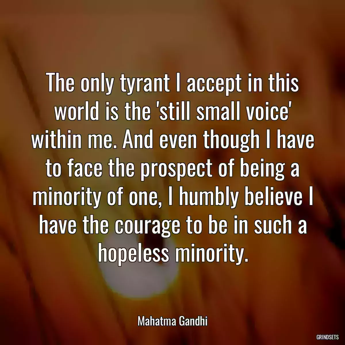 The only tyrant I accept in this world is the \'still small voice\' within me. And even though I have to face the prospect of being a minority of one, I humbly believe I have the courage to be in such a hopeless minority.