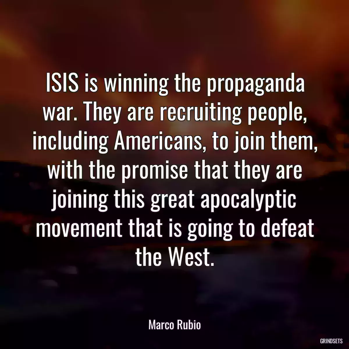 ISIS is winning the propaganda war. They are recruiting people, including Americans, to join them, with the promise that they are joining this great apocalyptic movement that is going to defeat the West.