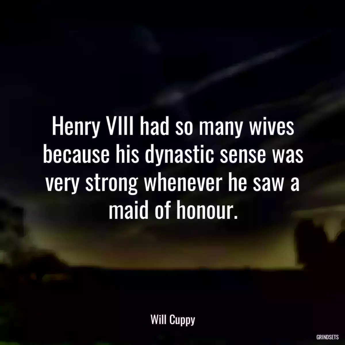 Henry VIII had so many wives because his dynastic sense was very strong whenever he saw a maid of honour.