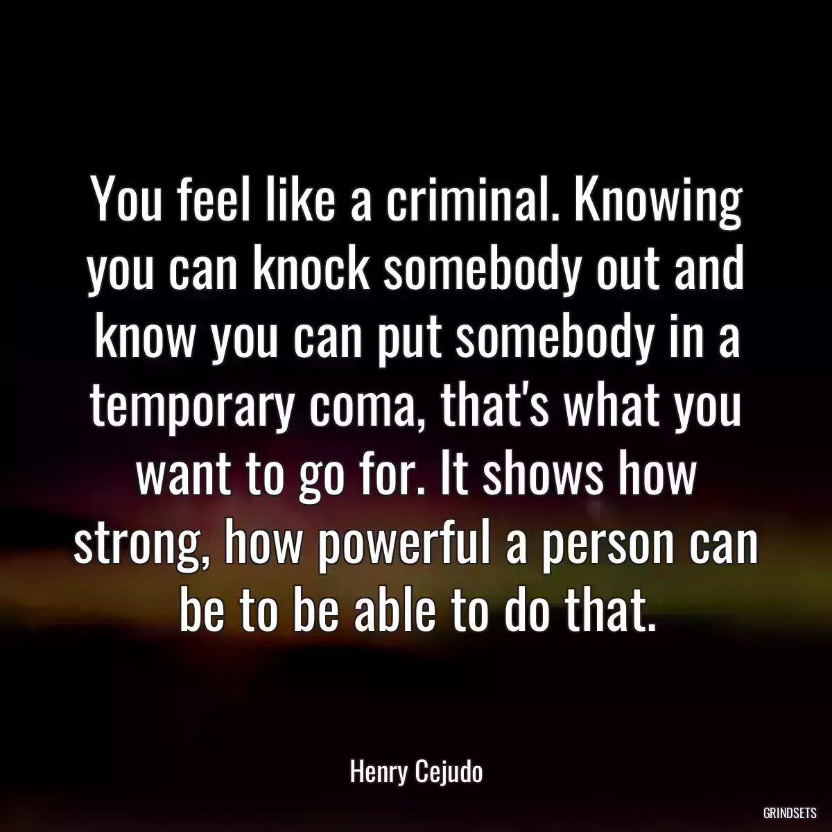 You feel like a criminal. Knowing you can knock somebody out and know you can put somebody in a temporary coma, that\'s what you want to go for. It shows how strong, how powerful a person can be to be able to do that.