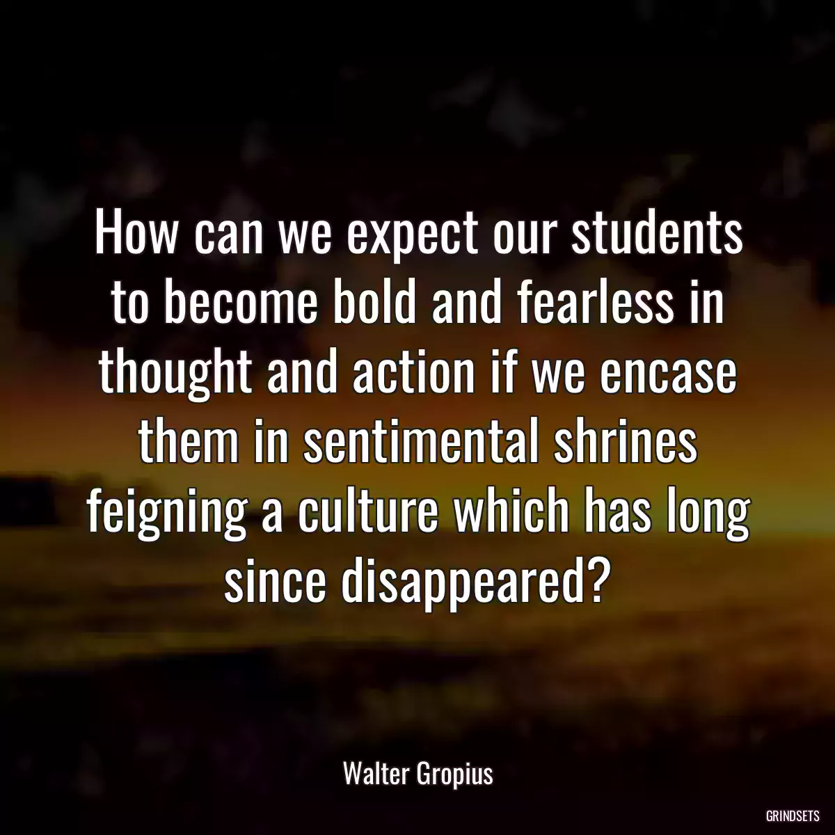 How can we expect our students to become bold and fearless in thought and action if we encase them in sentimental shrines feigning a culture which has long since disappeared?