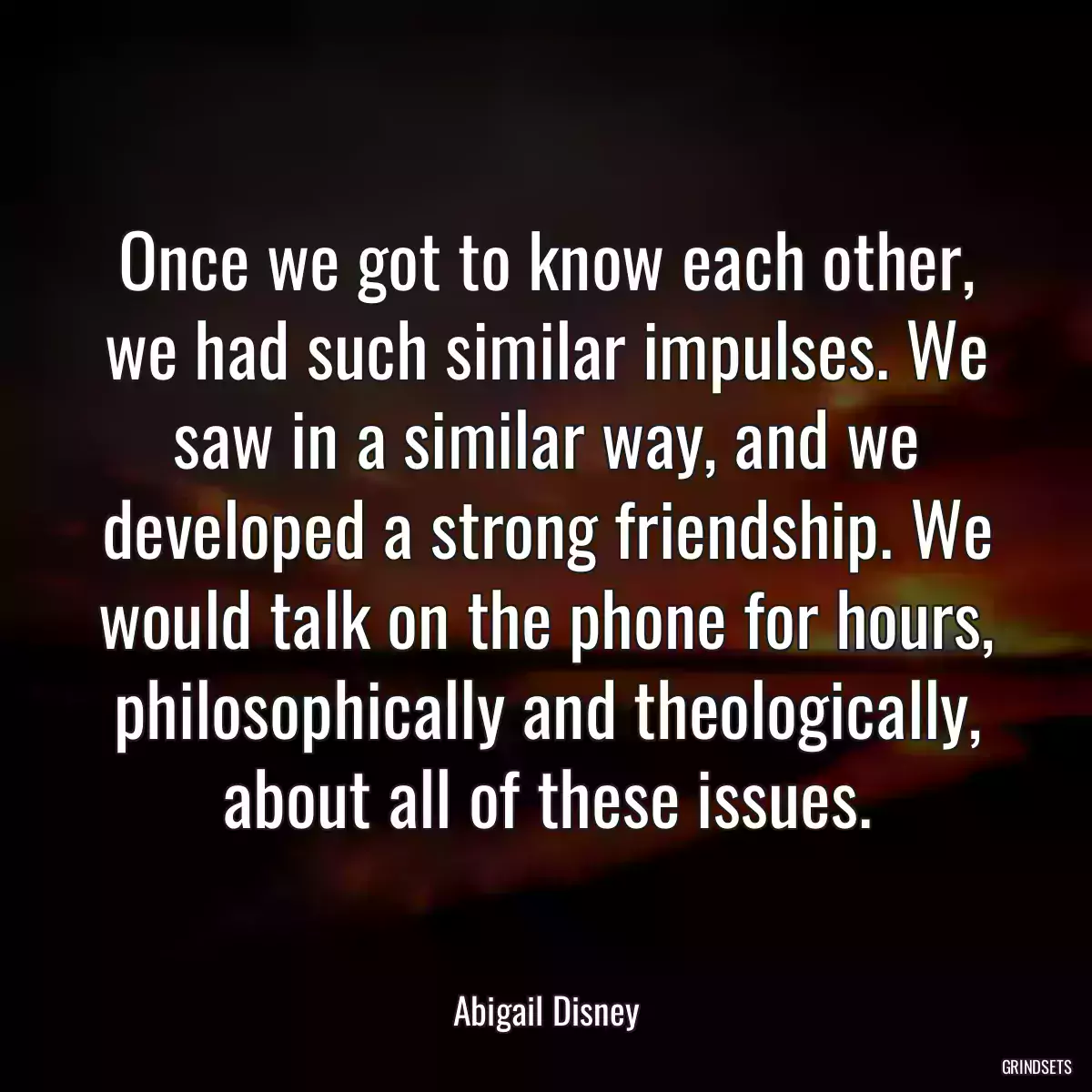 Once we got to know each other, we had such similar impulses. We saw in a similar way, and we developed a strong friendship. We would talk on the phone for hours, philosophically and theologically, about all of these issues.