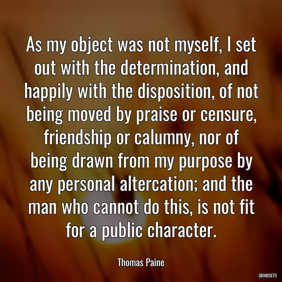 As my object was not myself, I set out with the determination, and happily with the disposition, of not being moved by praise or censure, friendship or calumny, nor of being drawn from my purpose by any personal altercation; and the man who cannot do this, is not fit for a public character.